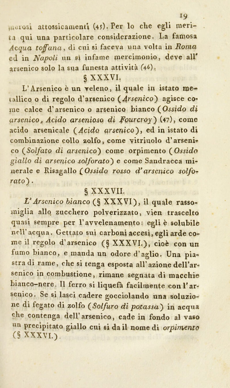 *9 fUuiQsi attossicamenti (45)« Per lo die egli meri- ta qui una particolare considerazione. La famosa Acqua tofana, di cui si faceva una volta in Roma ed in Napoli un sì infame mercimonio, deve all' arsenico solo la sua funesta attività (46). § XXXVL L’Arsenico è un veleno, il quale in istato me- tallico o di regolo d’arsenico (Arsenico) agisce co- tne calce d’arsenico o arsenico bianco (Ossido di arsenico, Acido arsenioso di Fourcvoy) (47), come acido arsenicale ( Acido, arsenico), ed in istato di combinazione collo zolfo, come yitriuolo d’arsenii* co (Solfato di arsenico') come orpimento ( Ossido giallo di arsenico solforato) e come Sandracca mi- nerale e Kisagallo ( Ossido rosso d* arsenico solfo- rato) . § XXXVIL Ls Arsenico bianco (§ XXXVI), il quale rasso- miglia allo zucchero polverizzato, vien trascelto quasi sempre per l’avvelenamento : egli è solubile nell’acqua. Gettato sui carboni accesi, egli arde co- me il regolo d’arsenico (§ XXXVL), cioè con un fumo bianco, e manda un odore d’aglio. Una pia- stra di rame, che si tenga esposta all’azione dell’ar- senico in combustione, rimane segnata di macchie bianco-nere. Il ferro si liquefa facilmente con l'ar- senico. Se si lasci cadere gocciolando una soluzio- ne di fegato di zolfo (Solfuro di potassa) in acqua che contenga dell’arsenico, cade in fondo al vaso un precipitato giallo cui si da il nomedi orpimento (§ XXXVL).