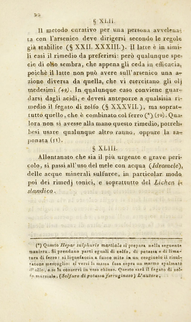 11 metodo curativo per una persona avvelena- ta con l’arsenico deve dirigersi secondo le regole già stabilite (§ XXIL XXXIII.). U latte è in simi- li casi il rimedio da preferirsi: però qualunque spe» eie di olio sembra, che appena gli ceda in efficacia, poiché il latte non può avere sull’arsenico una a- sione diversa da quella, che vi esercitano gli olj medesimi (49). In qualunque caso conviene guar- darsi dagli acidi, e devesi anteporre a qualsisia ri- medio il fegato di zolfo (§ XXXVII.), ma soprat- tutto quello, che è combinato col ferro (*) (50). Qua-* lora non si avesse alla mano questo rimedio, potreb- besi usare qualunque altro ranno, oppure la sa- ponata ( 5 0 0 § XLIIL Allontanato che sia il più urgente e grave peri- colo, si passi all’uso del mele con acqua (/c/romeZe), delle acque minerali sulfuree, in particolar modo poi dei rimedj tonici, e soprattutto del Lichen si ciudi co . (*) Questo Hcjjar sulphuris maritale si prepara nella seguente maniera. Si prendano parti eguali di zolfo, di potassa e di lima- tura di ferro : si liquefacela a fuoco mite in un crogiuolo il risul- tatone mescuglio: si versi la massa fusa sopra un marmo spalmato d ■ olio , e se la conservi in vaso chiuso. Questo sarà il fegato di zol- fo marziale . ( Solfuro di potassa ferruginoso) L'autore ,