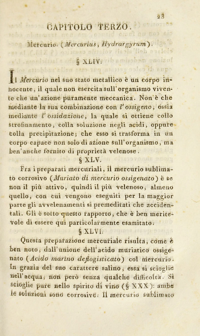 äS CAPITOLO TERZO. Mercurio. (Mercurius, ftydrargyrum) XLIY; i 1 MeVciirio nel suo stato metallico è un còrpo iii- nocente, il quale non esercita sull’organismo viven- te che un’azione puramente meccanica. Non è che mediante la sua combinazione con V ossigeno, ossia i > %, 3 • mediante V ossidazione, la quale si ottiene collo strofinamento, colla soluzione negli acidi, oppure Colla precipitazione; che esso si trasforma in Un corpo capace non solo di azione sull’organismo, ma ben anche fornito di proprietà velenose, § XLV. Fra i preparati mercuriali, il mercurio sublima- to corrosivo (Miniato di mercurio ossigenato) è se non il più attivo, quindi il più velenoso, almeno quello, con cui vengono eseguiti per la maggior parte gli avvelenamenti sì premeditati che acciden- tali. Gli è sotto questo rapporto, che è ben merite- vole di essere qui particolarmente esamitato. § XLVI. r •, * i . » Questa preparazione mercuriale risulta, come & ben noto, dall unione dell5acido muriatico ossi^e- nato (Acido marino deflogisticato) còl mercurio. In grazia del suo carattere salino, essa si scioglie ttell’acquaj rlon però senza qualche difficoltà. Si sciòglie pure nello spirito di vino (§ XXX): ambe le Soluzioni sonò corrosive'.' Il mercurio sublimato