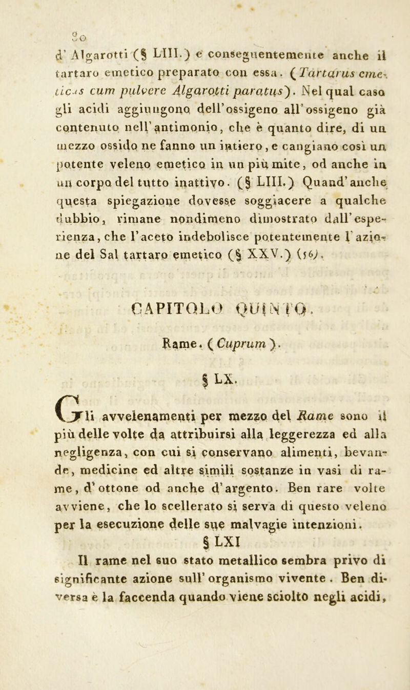 cT Algarotti (§ LUI.) e conseguentemente anche il tartaro emetico preparato con essa. (Tartarus cme~. deus cum pulvere Àlgarotti paradisi. Nei qual caso gli acidi aggiungono dell’ossigeno all ossigeno già contenuto nell’antimonio, che è quanto dire, di un mezzo ossido ne fanno un intiero, e cangiano cosi un potente veleno emetico in un più mite, od anche in un corpo dei tutto inattivo. (§ LIII.) Quand’anche questa spiegazione dovesse soggiacere a qualche dubbio, rimane nondimeno dimostrato dall’espe- rienza, che l’aceto indebolisce potentemente l azio- ne del Sai tartaro emetico (§ XXV.) (j6>. ^ . i * ». • * A CAPITOLO QUINTO* Rame. ( Cuprum ). | LX. Gì» avvelenamenti per mezzo del Rame sono il più delle volte da attribuirsi alla leggerezza ed alla negligenza, con cui si conservano alimenti, bevan- de, medicine ed altre simili sostanze in vasi di ra- me, d'ottone od anche d’argento. Ben rare volte avviene, che lo scellerato si serva di questo veleno per la esecuzione delle sue malvagie intenzioni. § LXI Il rame nel suo stato metallico sembra privo di significante azione sull’organismo vivente. Ben di- versa e la faccenda quando viene sciolto negli acidi.