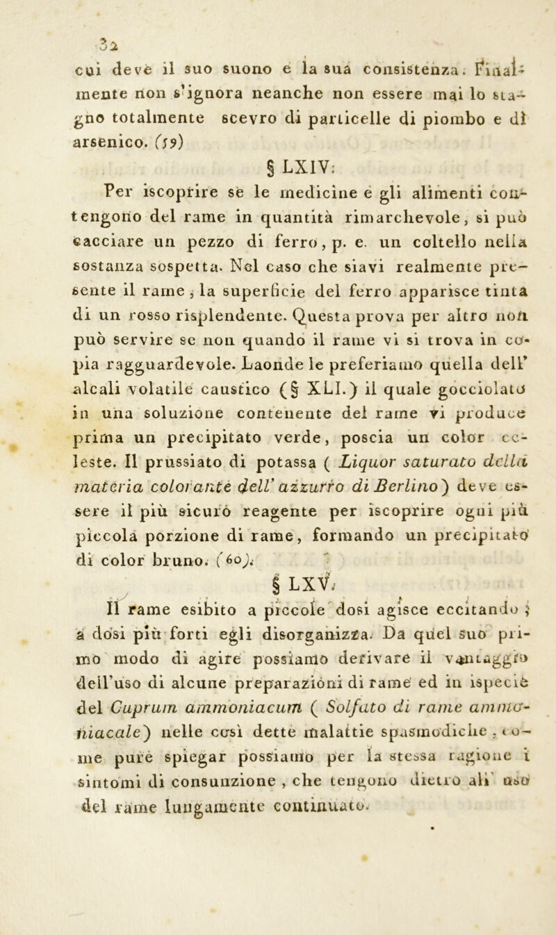 3a cui deve il suo suono e la sua consistenza* Finai- mente non s’ignora neanche non essere mai lo sta- gno totalmente scevro di particelle di piombo e dì arsenico. (59) § LXIV; Per iscoprire sé le medicine e gli alimenti con^ tengono del rame in quantità rimarchevole, si può cacciare un pezzo di ferro, p. e. un coltello nella sostanza sospetta. Nel caso che siavi realmente pre- sente il rame , la superficie del ferro apparisce tinta di un rosso risplendente. Questa prova per altro non può servire se non quando il rame vi si trova in co- pia ragguardevole. Laonde le preferiamo quella dell’ alcali volatile caustico (§ XLì.) il quale gocciolato in una soluzione contenente del rame vi produce prima un precipitato verde, poscia un color ce- leste. Il prussiato di potassa ( Liquor saturato della materia colorante dell' azzurro di Berlino} deve es- sere il più sicurò reagente per iscoprire ogni più piccola porzione di rame, formando un precipitato di color bruno. (&o){ § LXV; Il rame esibito a piccole dosi agisce eccitando 5 a dòsi più forti egli disorganizza. Da qiiel suo pri- mo modo di agire possiamo derivare il v«*iu dell’uso di alcune preparazióni di rame ed in ispecio del Guprum ammoniacum ( Solfato di rame anima- tiiacale) nelle così dette malattie spasmodiche , co- me pure spiegar possiamo per la stessa ragione i sintomi di consunzione , che tengono dietro ali uso del rame lungamente continuato.