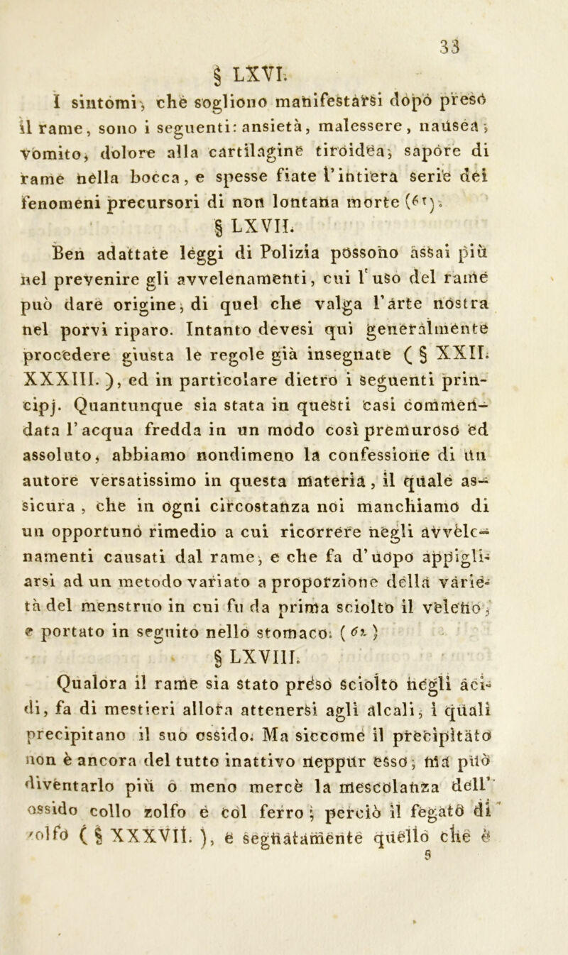 § LIVI. I sintomi, che sogliono manifestarsi dòpo preso il rame, sono i seguenti: ansietà, malessere, naitsea j vòmito, dolore alla cartilagine tiroidea, sapóre di rame nella bocca, e spesse fiate l’intiera serie dei fenomeni precursori di non lontana morte § LXVIL Ben adattate lèggi di Polizia possono assai piu nel prevenire gli avvelenamenti, cui l'uso del rame può dare origine j di quel che valga l’arte nòstra nel porvi riparo. Intanto devesi qui generalmente procedere giusta le regole già insegnate ( § XXII. XXXIII. ), ed in particolare dietro i seguenti prin- cipi Quantunque sia stata in questi Casi coniale ri- data l’acqua fredda in un modo così premuroso ed assoluto, abbiamo nondimeno la confessione di itn autore versatissimo in questa materia, il quale as- sicura , che in ogni circostanza noi manchiamo di un opportuno rimedio a cui ricorrere negli avvele- namenti causati dal rame, e che fa d’uòpo appigli' arsi ad un metodo variato a propofzione dèlia varie- tà del menstruo in cui fu da prima sciolto il v’eletiò,' e portato in seguito nello stomaco; () § LXVI1I; Qualora il rame sia stato prèso sciòlto negli àci* di, fa di mestieri allora attenersi agli alcali, ì celiali precipitano il suo ossido; Ma siccome il precipitato non è ancora del tutto inattivo Ueppitr CSsd; ma pilo diventarlo piu o meno mercè la mescolanza dell’ ossido collo zolfo é còl ferro ; perciò il fegatò di 'olfo ( § XXXVll. e segttàtàmente qùèlio die è