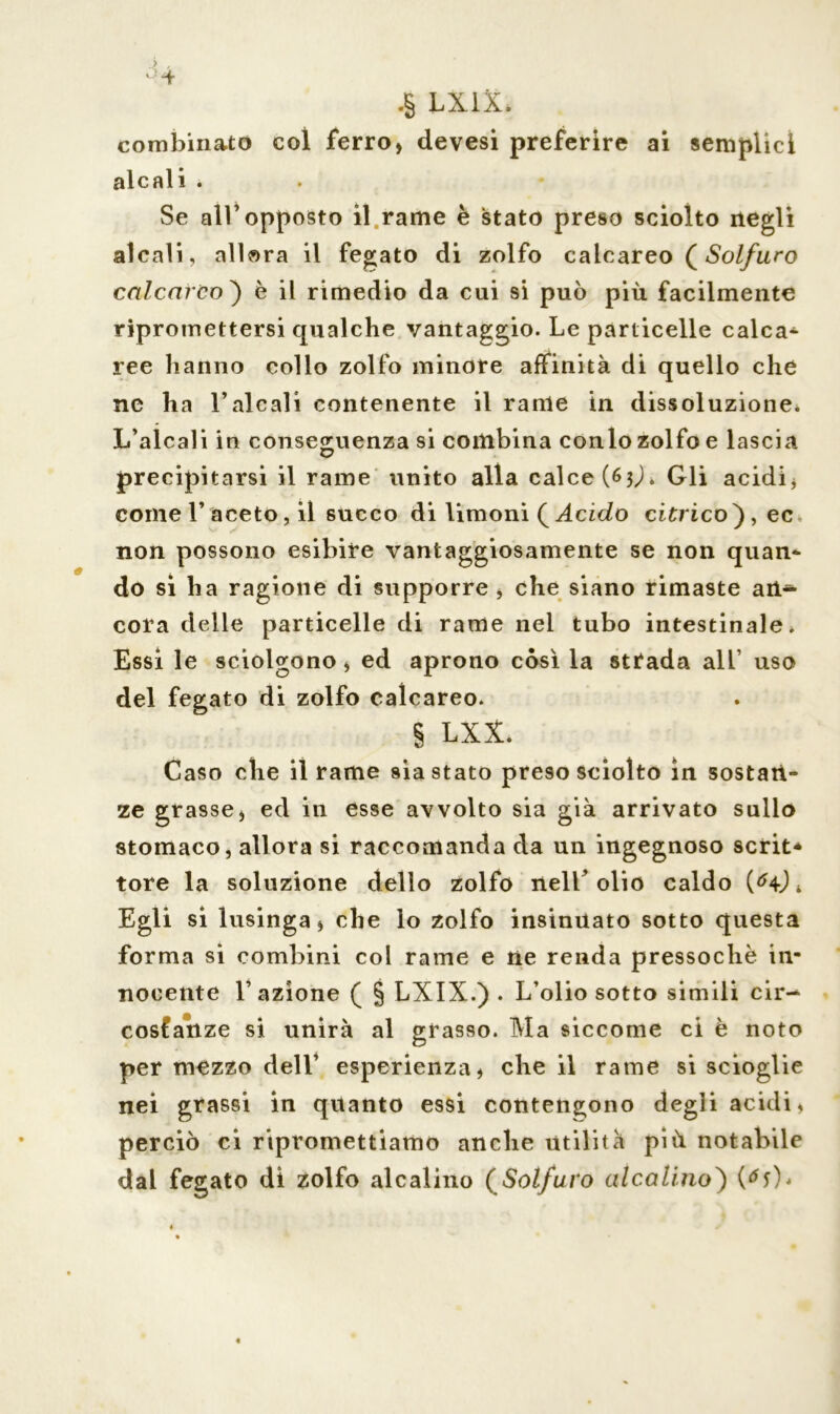> , °-+ .§ LX1X* combinato coi ferro, devesi preferire ai semplici alcali . Se all’opposto il rame è stato preso sciolto negli alcali, allora il fegato di zolfo calcareo (Solfuro calcareo ) è il rimedio da cui si può più facilmente ripromettersi qualche vantaggio. Le particelle calca- ree hanno collo zolfo minore affinità di quello che ne ha l’alcali contenente il rame in dissoluzione* L’alcali in conseguenza si combina conio zolfo e lascia precipitarsi il rame unito alla calce (63L Gli acidi, come 1’ aceto, il succo di limoni ( Acido citrico), ec. non possono esibire vantaggiosamente se non quan- do si ha ragione di supporre , che siano rimaste an^ cora delle particelle di rame nel tubo intestinale. Essi le sciolgono, ed aprono còsi la strada all uso del fegato di zolfo calcareo. § LXX. Caso che il rame siastato preso sciolto in sostan- ze grasse, ed in esse avvolto sia già arrivato sullo stomaco, allora si raccomanda da un ingegnoso scrit* tore la soluzione dello zolfo nell’olio caldo * Egli si lusinga, che lo zolfo insinuato sotto questa forma si combini col rame e ne renda pressoché in- nocente 1’ azione ( § LXIX.) . L’olio sotto simili cir- costanze si unirà al grasso. Ma siccome ci è noto per mezzo dell’ esperienza, che il rame si scioglie nei grassi in quanto essi contendono degli acidi, perciò ci ripromettiamo anche utilità più notabile dal fegato di zolfo alcalino (Solfuro alcalino) (<*0*