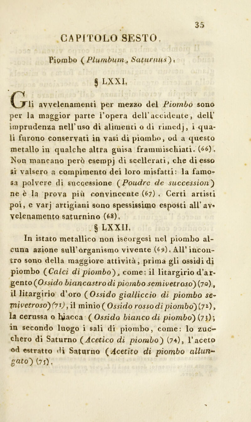 CAPITOLO SESTO. a» • Piombo (Plumbum* Saturniis), § LXXI, CjTli avvelenamenti per mezzo del Piombo sono per la maggior parte l’opera dell’accidente, dell’ imprudenza nell’uso di alimenti o di rimedj, i qua- li furono conservati in vasi di piombo, od a questo metallo in qualche altra guisa frammischiati. (66). Non mancano però esempj di scellerati, che di esso si valsero a compimento dei loro misfatti: la famo- sa polvere di successione (Poudre de successioni ne è la prova più convincente (67) , Certi artisti poi, e varj artigiani sono spessissimo esposti all* av*» yelenaniento saturnino (68), . § LXXII, In istato metallico non iscorgesi nel piombo al- cuna azione sull’organismo vivente (69). All’ incon- tro sono della maggiore attività, prima gli ossidi di piombo (Ca/cf di piombo}s come: il litargirio d’ar- gento (Ossido biancastro di piombo semivetroso) (70), il litargirio d’oro (Ossido gialliccio di piombo se* ynivetroso}(71), il minio (Ossido rosso di piombo) (7l), la cerussa o biacca ( Ossido bianco di piombo) (73); in secondo luogo i sali di piombo, come: lo zuc- chero di Saturno (Acetico di piombo) (74), l’aceto od estratto di Saturno ( Acetito di piombo allun- gato) (7J), •