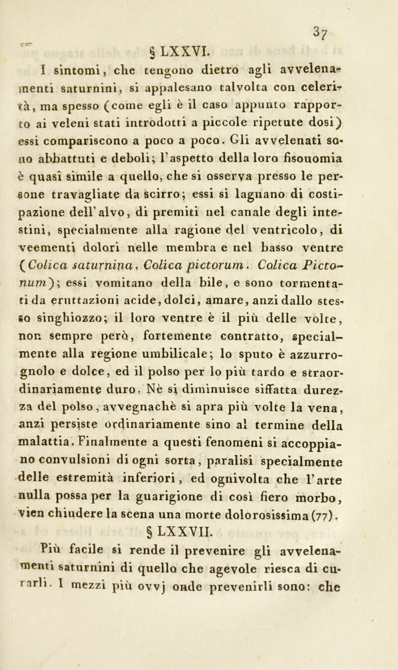 § LXXVI. I sintomi, che tengono dietro agli avvelena* menti saturnini, si appalesano talvolta con celeri* tà, ma spesso (come egli è il caso appunto rappor- to ai veleni stati introdotti a piccole ripetute dosi) essi compariscono a poco a poco. Gli avvelenati so- no abbattuti e deboli; Vaspetto della loro fisouomia è quasi simile a quello, che si osserva presso le per- sone travagliate da scirro; essi si lagnano di costi* pazione dell’alvo, di premiti nel canale degli inte- stini, specialmente alla ragione del ventricolo, di veementi dolori nelle membra e nel basso ventre ( Colica saturnina, Colica pictorum. Colica Picto- num') \ essi vomitano della bile, e sono tormenta- ti da eruttazioni acide, dolci, amare, anzi dallo stes- so singhiozzo; il loro ventre è il più delle volte, non sempre però, fortemente contratto, special- mente alla regione umbilicale; lo sputo è azzurro- gnolo e dolce, ed il polso per lo più tardo e straor- dinariamente duro, Nè si diminuisce siffatta durez- za del polso, avvegnaché si apra più volte la vena, anzi persiste ordinariamente sino al termine della malattia, Finalmente a questi fenomeni si accoppia- no convulsioni di ogni sorta, paralisi specialmente delle estremità inferiori, ed ognivolta che l’arte nulla possa per la guarigione di così fiero morbo, vien chiudere la scena una morte dolorosissima (77). § LXXVII. Più facile si rende il prevenire gli avvelena- menti saturnini di quello che agevole riesca di cu- Tarli. 1 mezzi più ovvj onde prevenirli sono: che
