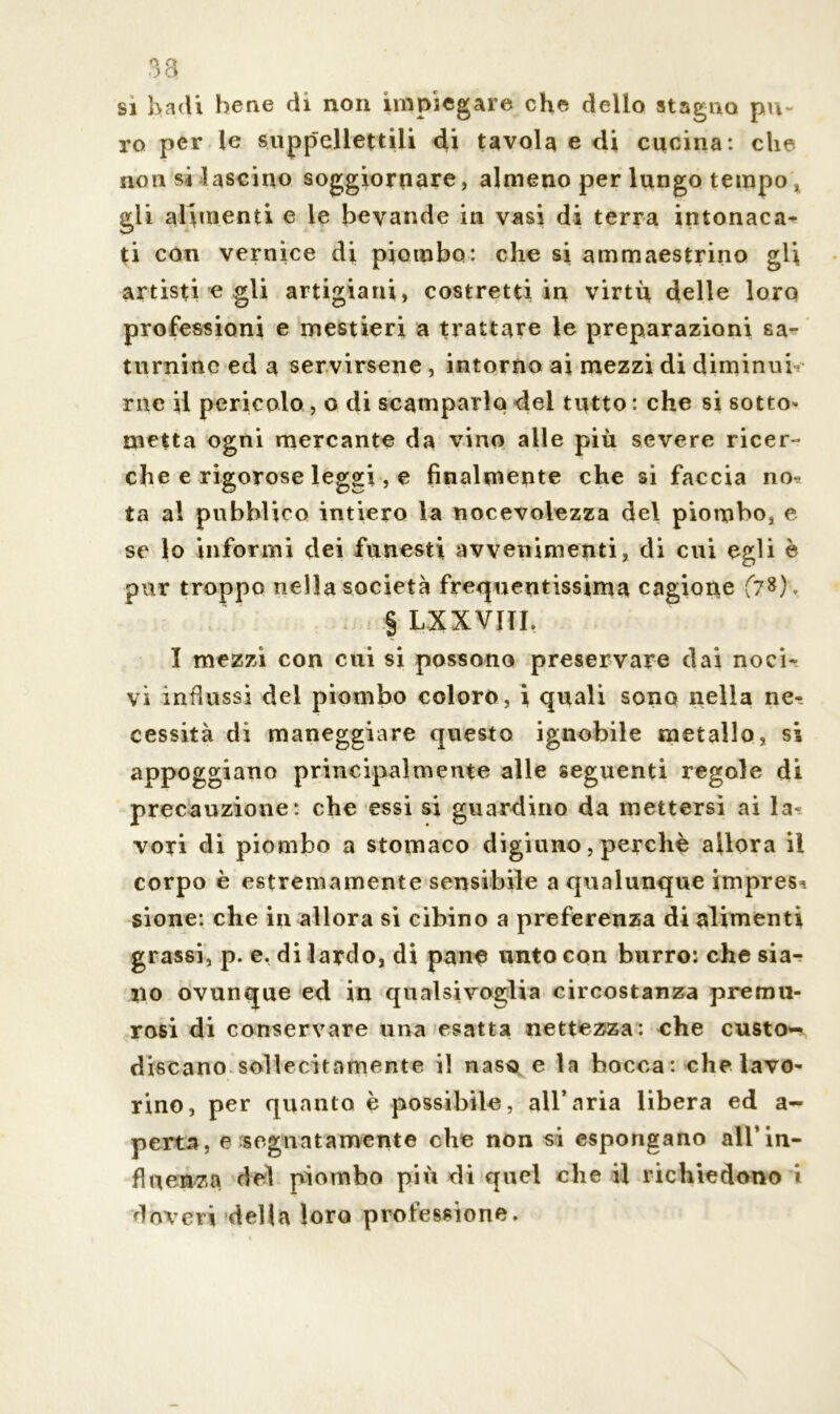 O Q ) o si badi bene di non impiegare che delio stagno pu- ro per le suppellettili di tavola e di cucina: che non si lascino soggiornare, almeno per lungo tempo, gli alimenti e le bevande in vasi di terra intonaca- ti con vernice di piombo: che si ammaestrino gli artisti e gli artigiani, costretti in virtù delle loro professioni e mestieri a trattare le preparazioni sa- turnine ed a servirsene , intorno ai mezzi di diminuii me il pericolo , o di scamparlo del tutto : che si sotto- metta ogni mercante da vino alle più severe ricer- che e rigorose leggi, e finalmente che si faccia no? ta al pubblico intiero la nocevolezza del piombo, e se lo informi dei funesti avvenimenti, di cui egli è pur troppo nella società frequentissima cagione £?*)> § LXXVITI. I mezzi con cui si possono preservare dai noci- vi influssi del piombo coloro, i quali sono nella ne- cessità di maneggiare questo ignobile metallo, si appoggiano principalmente alle seguenti regole di precauzione: che essi si guardino da mettersi ai la- vori di piombo a stomaco digiuno, perchè allora il corpo è estremamente sensibile a qualunque impresa sione: che in allora si cibino a preferenza di alimenti grassi, p. e. di lardo, di pane unto con burro: che sia- no ovunque ed in qualsivoglia circostanza premu- rosi di conservare una esatta nettezza: che custo- discano sollecitamente il naso e la bocca: che lavo- rino, per quanto è possibile, all’aria libera ed a- perta, e segnatamente che non si espongano all’in- fluenza del piombo più di quel che il richiedono i doveri delta loro professione.