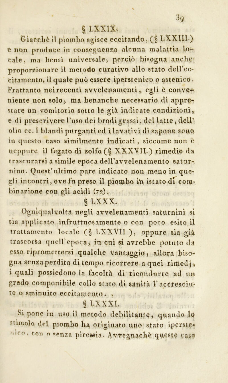 * LXXlXi V Giacché il piombo agisce eccitando , (§ LXX1II) e non produce in conseguenza alcuna malattia lo- cale, ma bensì universale * perciò bisogna anche proporzionare il metodo curativo allo stato dell’cc- citamento, il quale può essere iperstenico o astenico. Frattanto nei recenti avvelenamenti, egli è conve- niente non solo, ma benanche necessario di appre- stare un vomitorio sotto le già indicate condizioni* e di prescrivere Fuso dei brodi grassi, del latte , dell’ olio ec. I blandi purganti ed i lavativi di Sapone sono in questo caso similmente indicati, siccome non è neppure il fegato di zolfo (§ XXXVII.) rimedio da trascurarsi a simile epoca dell’avvelenamento satur- nino. Quest’ultimo pare indicato non meno in que- gli incontri, ove fu preso il piombo ih istato di com- binazione con gli acidi (79)* § LXXX* Ogniqualvolta negli avvelenamenti saturnini si sia applicato infruttuosamente o con poco esito il V trattamento locale (§ LXXVII ), oppure sia già trascorsa quell’epoca* in Cui si avrebbe potuto da esso ripromettersi qualche Vantaggio * allora biso- gna senza perdita di tempo ricorrere a quei rimedj, i quali possiedono la facoltà di ricondurre ad un grado componibile collo stato di sanità 1’accresciu- to o sminuito eccitamento * . § LXXXI. mit &i pone in uso il metodo debilitante, quando lo tunolo drl piombo ha originato uno stato iperste* ,,r°‘ ron ° ?ffnza piressia* Avvegnaché questo caso