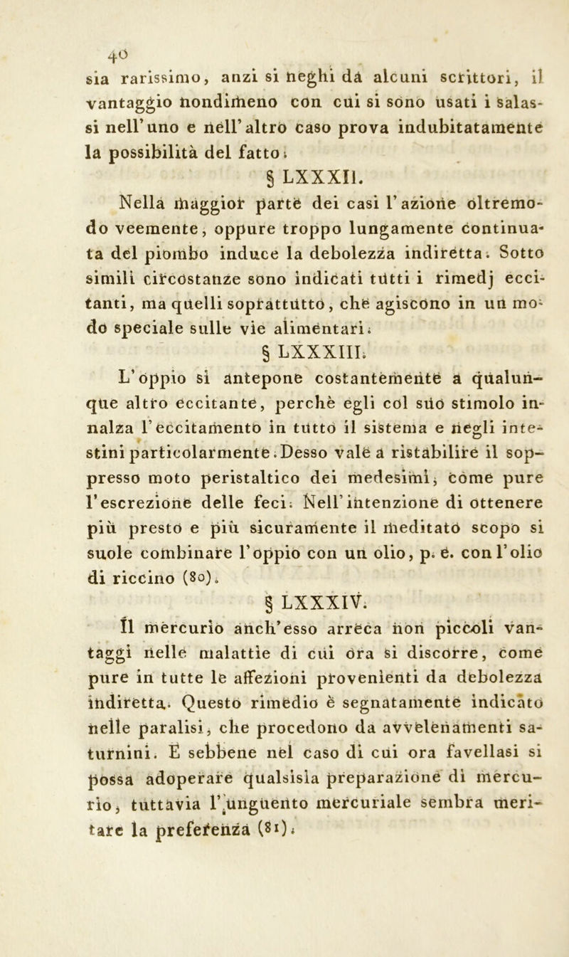 4° sia rarissimo, anzi si neghi dà alcuni scrittori, i) vantaggio nondirìieno con cui si sono usati i salas- si nell’uno e nell’ altro caso prova indubitatamente la possibilità del fattoi § LXXXIL Nella maggior parte dei casi l’azione óltremo- do veemente, oppure troppo lungamente continua- ta del piombo induce la debolezza indirètta; Sotto simili circostanze sono indicati tutti i rimedj ecci- tanti, ma quelli soprattutto, chè agiscono in un mo- do speciale sulle vie alimentari; § LXXXIII; L’oppio sì antepone costantemente a qualun- que altro eccitante, perchè egli col süö stimolo in- nalza l’eccitamento in tutto il sistema e rièodi inte- O stini particolarmente .Desso vale a ristabilire il sop- presso moto peristaltico dei medesimi * come pure l’escrezióne delle feci; Nell’intenzione di ottenere piu presto e più sicuramente il meditato scopo si suole combinare l'oppio con un olio, p. è. con l’olio di riccino (8o)ò § LXXXIV; Il mercurio anch’ésso arreca non piccoli van- taggi nelle malattìe di cui ora si discorre, Come pure in tutte le affezioni provenienti da debolezza indiretta- Questo rimedio è segnatamente indicato nelle paralisi, che procedono da avvelenamenti sa- turnini. È sebbene nel caso di cui ora favellasi si possa adoperare qualsisla preparazione dì mercu- rio, tuttavia 1’.unguento mercuriale sembra meri- tate la preferenza (8Q;