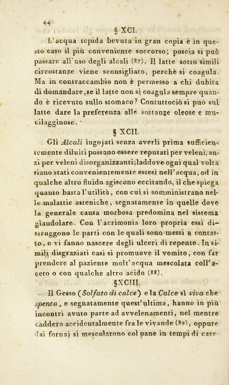 § XCI. L’acqua tepida bevuta in gran copia è in que- sto caso il più conveniente soccorso; poscia si può passare all'uso degli alcali (27). II latte sotto simili circostanze viene sconsigliato, perchè si coagula* Ma in contraccambio non è permesso a chi dubita di domandare,se il latte non si coagula sempre quan~ do è ricevuto sullo stomaco? Contuttoché si può sui latte dare la preferenza alle sostante oleose e mu^> cilagginose. ’ | XCIL Gli Àlcali ingojati senza averli prima sufficien-. temente diluiti possono essere reputati per veleni, an- zi per veleni disorganizzanti;laddove ogni qual volta siano stati convenientemente estesi nell’acqua, od in qualche altro fluido agiscono eccitando, il che spiega quanto basta l’utilità, con cui si somministrano nel- le malattie asteniche, segnatamente in quelle dove la generale causa morbosa predomina nel sistema glandolare . Con V acrimonia loro propria essi di- struggono le parti con le quali sono messi a contat- to, e vi fanno nascere degli ulceri di repente. In si- ruiU disgraziati casi si promuove il vomito, con far prendere al paziente molt’acqua mescolata colLa- Ceto o con qualche altro acido (88). §XCIII, Il Gesso (Solfato di calce') e la Calce sì viva che spenta j e segnatamente quest’ultima, hanno in più incontri avuto parte ad avvelenamenti, nel mentre caddero accidentalmente fra le vivande (89^, oppure dai fornaj si mescolarono col pane in tempi di care