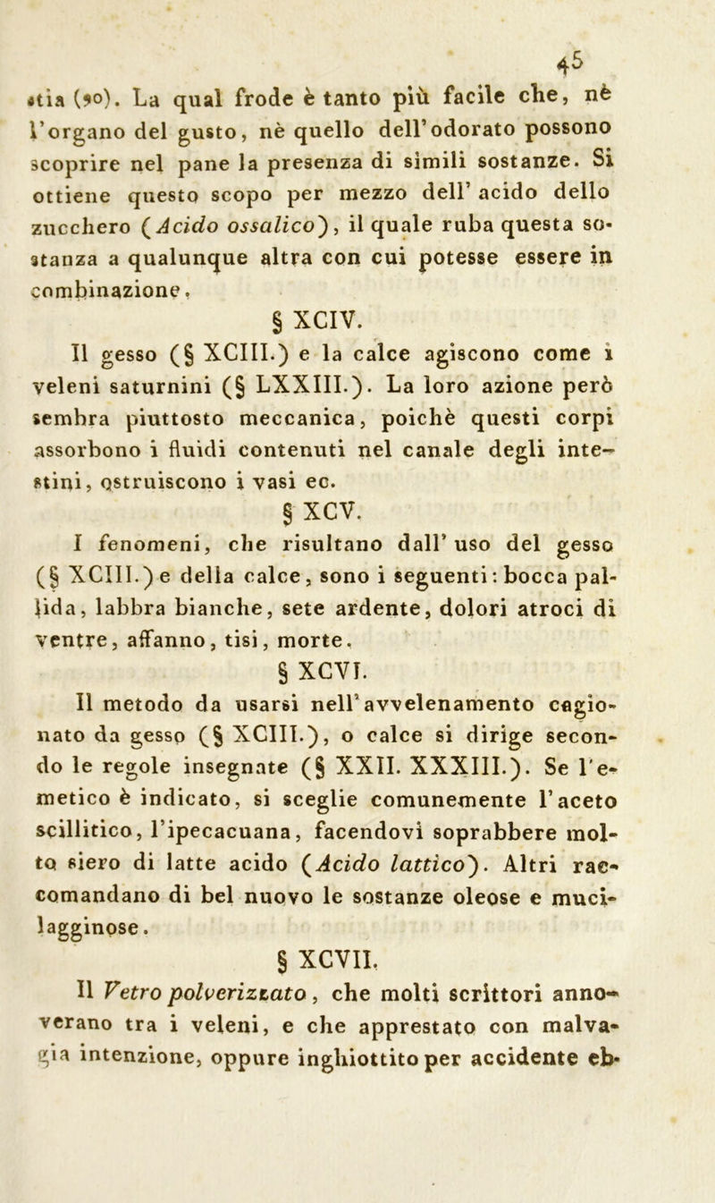 *tìa (?o). La qual frode è tanto più facile che, nè l’organo del gusto, nè quello dell’odorato possono scoprire nel pane la presenza di sìmili sostanze. Si ottiene questo scopo per mezzo dell acido dello zucchero ( Acido ossalico'), il quale ruba questa so- stanza a qualunque altra con cui potesse essere in combinazione. § XCIV. Il gesso (§ XCIII.) e la calce agiscono come i veleni saturnini (§ LXXIII.). La loro azione però sembra piuttosto meccanica, poiché questi corpi assorbono i fluidi contenuti nel canale degli inte- stini, ostruiscono i vasi ec. § XCV. I fenomeni, che risultano dall’uso del gesso (§ XCIII.) e delia calce , sono i seguenti : bocca pal- lida, labbra bianche, sete ardente, dolori atroci di ventre, affanno, tisi, morte, § XCVT. II metodo da usarsi nell’avvelenamento cagio- nato da gesso (§ XCIII.), o calce si dirige secon- do le regole insegnate (§ XXII. XXXIII.). Se l'e- metico è indicato, si sceglie comunemente l’aceto scillitico, l’ipecacuana, facendovi soprabbere mol- to siero di latte acido (Acido lattico). Altri rac- comandano di bel nuovo le sostanze oleose e muci- lag-gdnose, § XCVII. Il Vetro polverizzato, che molti scrittori anno- verano tra i veleni, e che apprestato con malva- gia intenzione, oppure inghiottito per accidente eb-