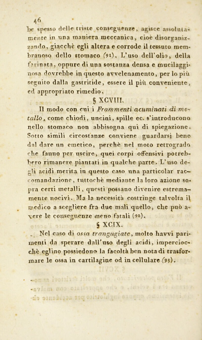 «6 • * he spesso delie triste conseguenze, agisce assoluta- mente in una maniera meccanica, cioè disorofaniz- O zando, giacché egli altera e corrode il tessuto mem- branoso dello stomaco f9t). L’uso dell’olio, della farinata, oppure di una sostanza densa e mucilaggi- uosa dovrebbe in questo avvelenamento, perlopiù seguito dalla gastritide, essere il più conveniente, ed appropriato rimedio, § XCYIIL Il modo con cui i Frammenti acuminati di me- tallo* come chiodi, uncini, spille ec. s’introducono nello stomaco non abbisogna qui di spiegazione. Sotto simili circostanze conviene guardarsi bene dal dare un emetico, perchè nei moto retrogrado che fanno per uscire, quei corpi offensivi potreb- bero rimanere piantati in qualche parte. L’uso de- gli acidi merita in questo caso una particolar rac- comandazione, tuttoché mediante la loro azione so- pra certi metalli, questi possano divenire estrema- mente nocivi. Ma la necessità costringe talvolta il medico a scegliere fra due mali quello, che può a- vere le conseguenze meno fatali (91), § XCIX. Nel caso di ossa trangugiate, molto havvi pari- menti da sperare dall’uso degli acidi, impercioc- ché eglino possiedono la facoltà ben nota di trasfor- mare le ossa in cartilagine od in cellulare (si).