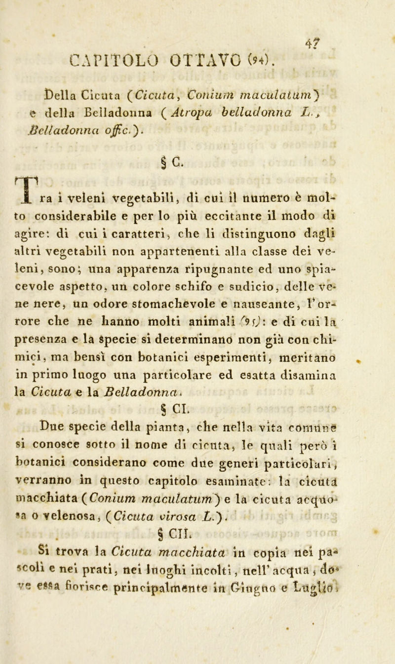 CAPÌTOLO OTTAVO (»4). 4? Della Cicuta (Cicuta, Coni urti maculai dm') e della Belladonna ( Atropa belladonna L > Belladonna oßc.)> Se. 1““ i ra i veleni vegetabili, di cui il numero è mol- to considerabile e per lo più eccitante il modo di agire*, di cui i caratteri, che li distinguono dagli altri vegetabili non appartenenti alla classe dei ve- leni, sono; una apparenza ripugnante ed uno spia* cevole aspetto, un colore schifo e sudicio, delle ve- ne nere, un odore stomachevole e nauseante, l’or- rore che ne hanno molti animali e di cui la presenza e la specie si determinano non già con chi- mici, ma bensì con botanici esperimenti, meritano in primo luogo una particolare ed esatta disamina la Cicuta e la Belladonna* $ CL Due specie della pianta, che nella vita comune si conosce sotto il nome di cicuta, le quali però i botanici considerano come due generi particolari, verranno in questo capitolo esaminate: la cicuta macchiata (Conium maculatum) e la cicuta acquo- sa o velenosa, (Cicuta virosa X.)< § cu* Si trova la Cicuta macchiata in copia nei pa* scoli e nei prati, nei luoghi incolti, nell’ acqua , do*