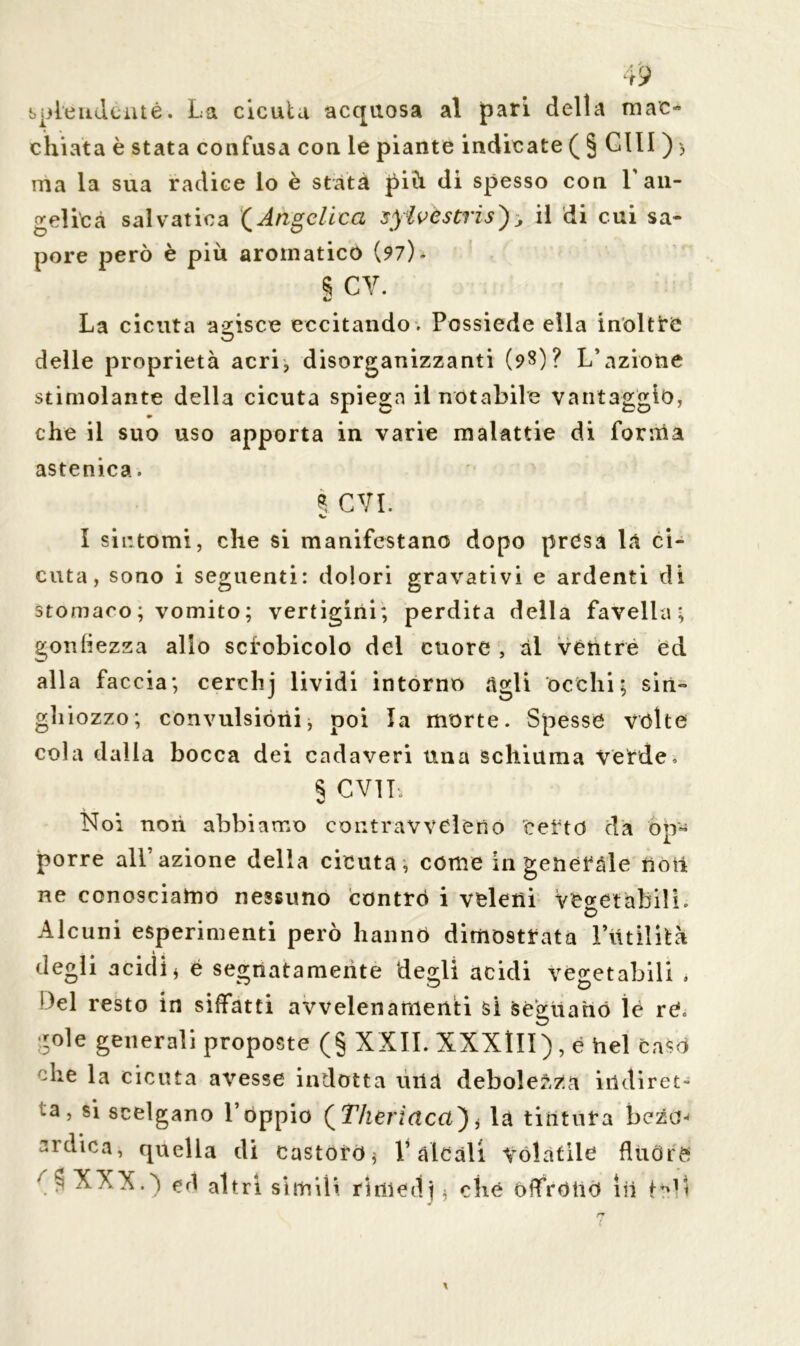 spie udènte. La cicuta acquosa al pari della mac- chiata è stata confusa con le piante indicate ( § CUI ) > ma la sua radice lo è stata più di spesso con V an- gelica salvatila (Angelica sylvestris}; il di cui sa- pore però è più aromatico (? 7). s cv. La cicuta agisce eccitando. Possiede ella inoltre delle proprietà acri, disorganizzanti (98)? L’azione stimolante della cicuta spiega il notabile vantaggio, che il suo uso apporta in varie malattie di forma astenica. * CVI. I sintomi, che si manifestano dopo presa la ci- cuta, sono i seguenti: dolori gravativi e ardenti di stomaco; vomito; vertigini; perdita della favella; gonfiezza allo scfobicolo del cuore , ài vèntre èd alla faccia; cerchj lividi intorno àgli occhi; sin- ghiozzo; convulsióni, poi la morte. Spesse volte cola dalia bocca dei cadaveri una schiuma verde. § CVlh Noi non abbiamo contravveleno certo dà op- porre all’azione della cicuta, come in generale noti ne conosciamo nessuno contro i veleni Vegetabili. £> Alcuni esperimenti però hanno dimostrata Futilità degli acidi* è segnatamente degli acidi Vegetabili . *)el resto in siffatti avvelenamenti si seguano ìé rè. gole generali proposte (§ XXII. XXXIII), è hel caso Uie la cicuta avesse indotta uiià debolezza indiret- ta, si scelgano l’oppio (Theriacd}* la tintura beza< ardica, quella di castoro* Falcali Volatile fltiOrè r y XXX.) altri simili rìniedj * che offrono in teli