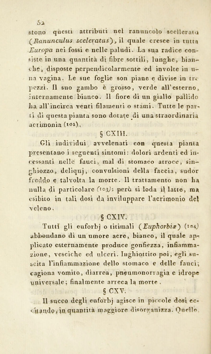 stono questi attributi nel ranuncolo scellerata (\Ranunculus sceleratus') j il quale cresce in tutta Europa nei fossi e nelle paludi. La sua radice con- siste in una quantità di fibre sottili, lunghe, bian- che, disposte perpendicolarmente ed involte in li- na vagina. Le sue foglie son piane e divise in tre pezzi. Il suo gambo è grosso, verde all1 esterno, internamente bianco. Il fiore di un giallo pallide ha all1 incirca venti filamenti o stami. Tutte le par^ ii di questa pianta sono dotate di una straordinaria acrimonia (101), § CXIIL Gli individui avvelenati con questa pianta presentano i seguenti sintomi: dolori ardenti ed in- cessanti nelle fauci, mal di stomaco atroce, sin- ghiozzo, deliquj, convulsioni della faccia, sudor freddo e talvolta la morte. Il trattamento non ha nulla di particolare Qo.jj; però si loda il latte, ma esibito in tali dosi da inviluppare Tacritnonio del veleno. § CXIV, Tutti gli euforbj o titimali (Euphorbien) (i<mJ abbondano di un umore acre, bianco, il quale apr plicato esternamente produce gonfiezza, infiamma- zione, vesciche ed ulceri. Inghiottito poi, egli su- scita Tinfiammazione dello stomaco e delle fauci; cagiona vomito, diarrea, pneumonorragia e idrope universale; finalmente arreca la morte . § cxv. Il succo degli euforbj agisce in piccole dosi ec- ch^ndo, in quantità maggiore disorganizza. Quello