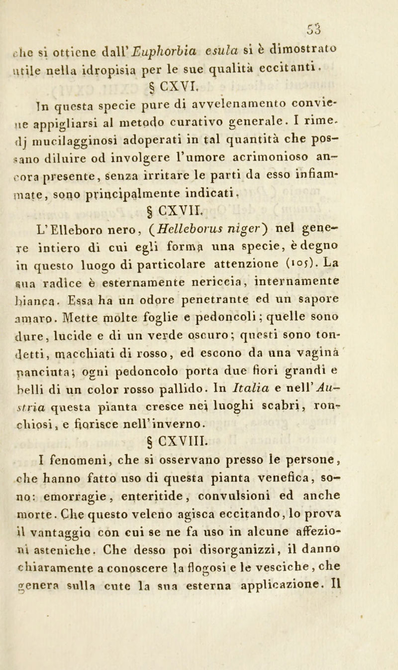 che si ottiene dall'Euphorbia esula si è dimostrato utile nella idropisia per le sue qualità eccitanti. $ CXVI, In questa specie pure di avvelenamento convie- ne appigliarsi al metodo curativo generale. I rime, dj mucilagginosi adoperati in tal quantità che pos- sano diluire od involgere Tumore acrimonioso an- cora presente, senza irritare le parti da esso infiam- mate, sono principalmente indicati. § CXVIL L’Elleboro nero, (Helleborus mger) nel gene- re intiero di cui egli forma una specie, è degno in questo luogo di particolare attenzione (ioy). La sua radice è esternamente nericcia, internamente bianca* Essa ha un odore penetrante ed un sapore amaro. Mette molte foglie e pedoncoli; quelle sono dure, lucide e di un verde oscuro; questi sono ton- detti, macchiati di rosso, ed escono da una vagina panciuta; ogni pedoncolo porta due fiori grandi e belli di un color rosso pallido. In Italia e ne\V Au- stria questa pianta cresce nei luoghi scabri, Ton- chiosi, e fiorisce nell’inverno. § CXVIIL I fenomeni, che si osservano presso le persone, che hanno fatto uso di questa pianta venefica, so- no: emorragie, enteritide, convulsioni ed anche morte. Che questo veleno agisca eccitando, lo prova il vantaggio con cui se ne fa uso in alcune affezio- ni asteniche. Che desso poi disorganizzi, il danno chiaramente a conoscere la fioccosi e le vesciche , che 1 o genera sulla cute la sua esterna applicazione. Il