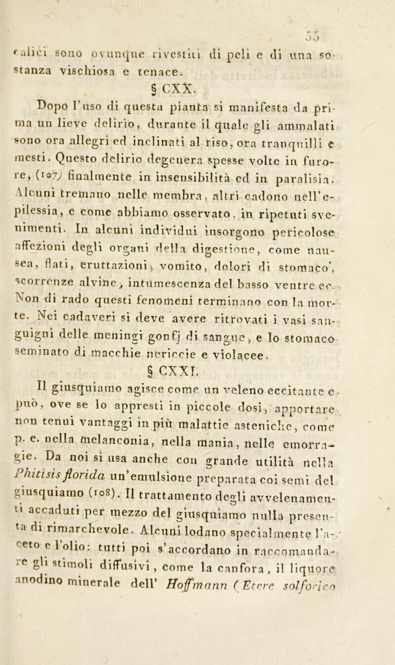 raiici sono ovunque rivestili dì peli e di una so- stanza vischiosa e tenace. § CXX. Dopo l’uso di questa pianta si manifesta da pri- ma un lieve delirio, durante il quale gli ammalati sono ora allegri ed inclinati al riso, ora tranquilli e mesti. Questo delirio degenera spesse volte in furo- ie, (1Q7J finalmente in insensibilità ed in paralisi a. Vieuni tremano nelle membra, altri cadono nell’e- pilessia, e come abbiamo osservato, in ripetuti sve- nimenti. In alcuni individui insorgono pericolose affezioni degli organi della digestione, come nau- sea, flati, eruttazioni j vomito, dolori di stomaco', scorrenze alvine„ intumescenza del basso ventre ec. > on di rado questi fenomeni terminano con la mor- te. Nei cadaveri si deve avere ritrovati i vasi san- guigni delle meningi gonfj di sangue, e lo stomaco seminato di macchie nericcie e violacee. § CXXI. Il giusquiamo agisce come un veleno eccitante e può, ove se lo appresti in piccole dosi* apportare non tenui vantaggi in più malattie asteniche* come p. e. nella melanconia, nella mania, nelle emorra- gie* Da noi si usa anche con grande utilità nella Pintisisflorida un’emulsione preparata coi semi del giusquiamo (108). Il trattamento degli avvelenameli- U accac,uti Per mezzo del giusquiamo nulla presen- ta di rimarchevole. Alcuni lodano specialmente l’a- ceto e 1 olio: tutti poi s’accordaUo in raccomanda- 1C oU stimoli diffusivi , come la canfora, il liquore anodino minerale dell* Hofmann (Hitero solforico