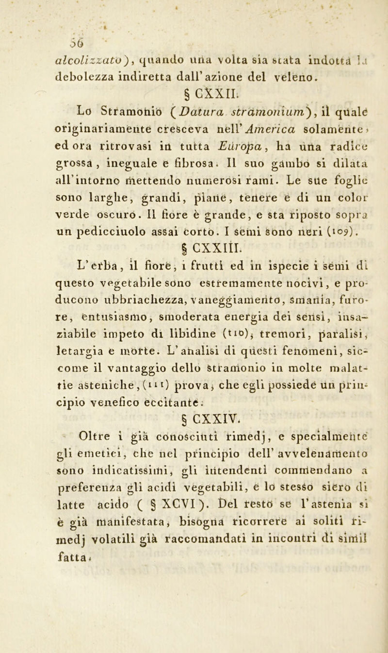 <56 alcolizzato), quando una volta sia stata indotta la debolezza indiretta dall’azione del veleno. § CXXII; Lo Stramonio ( Datura stramomum), il quale originariamente cresceva nell’ America solamente > ed ora ritrovasi in tutta Europa, ha una radice grossa, ineguale e fibrosa. Il suo gambo si dilata all’intorno mettendo numerosi rami. Le sne foglie sono larghe, grandi, piane, tenere e di un color verde oscuro. Il fiore è grande, e sta riposto sopra un pedicciuolo assai corto. I semi sono neri (109). | CXXIII. L’erba, il fiore, i frutti ed in ispecie i semi di questo vegetabile sono estremamente nocivi, e prò- ducono ubbriachezza, vaneggiamento, smania, furo- re, entusiasmo, smoderata energia dei sensi, insa- ziabile impeto di libidine (tio). tremori, paralisi, letargia e morte. L’analisi di questi fenomeni, sic- come il vantaggio dello Stramonio in molte malat- tie asteniche, (11 0 prova j che egli possiede un prin- cipio venefico eccitante. § CXXIV. Oltre i già conosciuti rimedj, e specialmente gli emetici, che nel principio dell’avvelenamento sono indicatissimi, gli intendenti commendano a preferenza gli acidi vegetabili, e lo stesso siero di latte acido ( § XCVI). Del resto se l’astenia si è già manifestata, bisogna ricorrere ai soliti ri- medj volatili già raccomandati in incontri di simil fatta*