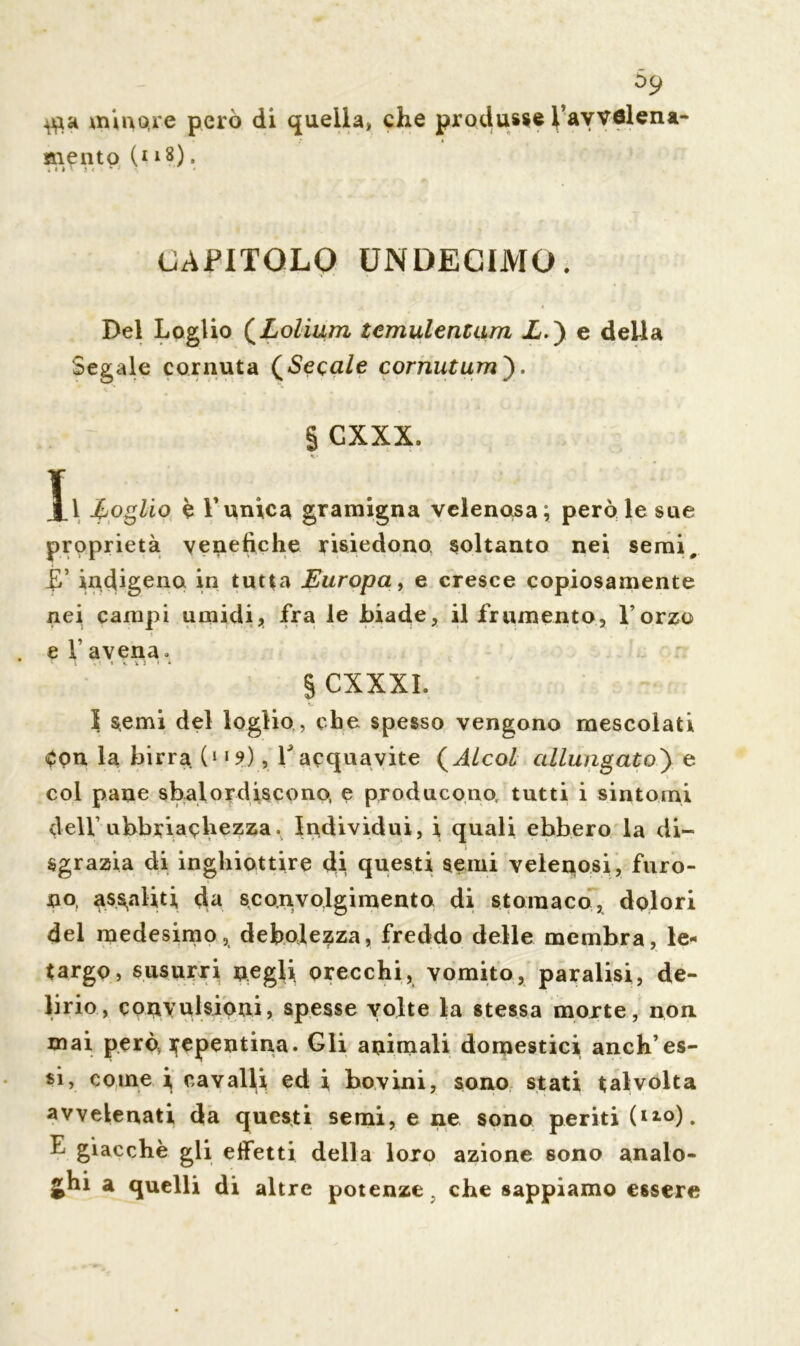 59 minore però di quella, che produsse ^avvelena mento (* 18). ;nl ii rj • • CAPITOLO UNDECIMO. Del Loglio (Lolium tcmulentum X.) e della Segale cornuta (Secale cornutum'). § GXXX. Ji foglio è Tunica gramigna velenosa; però le sue proprietà venefiche risiedono soltanto nei semi, indigeno in tutta Europa, e cresce copiosamente nei campi umidi, fra le biade, il frumento, l’orzo . e Tavena» * i v. « «c v j » * § CXXXL I semi del loglio , che spesso vengono mescolati Cpn la birra (“9), T acquavite ( Alcol allungato') e col pane sbalordiscono, e producono, tutti i sintomi dell’ ubbriachezza» Individui, i quali ebbero la di- sgrazia di inghiottire di questi semi velenosi, furo- no, assaliti da sconvolgimento di stomaco, dolori del medesimo, debolezza, freddo delle membra, le- targo, susurri negli orecchi, vomito, paralisi, de- lirio, convulsioni, spesse volte la stessa morte, non mai però, Repentina. Gli animali domestici anch’es- si, come i, cavalli ed i, bovini, sono stati talvolta avvelenati da questi semi, e ne sono periti (Il°). E giacché gli effetti della loro azione sono analo- ghi a quelli di altre potenze, che sappiamo essere