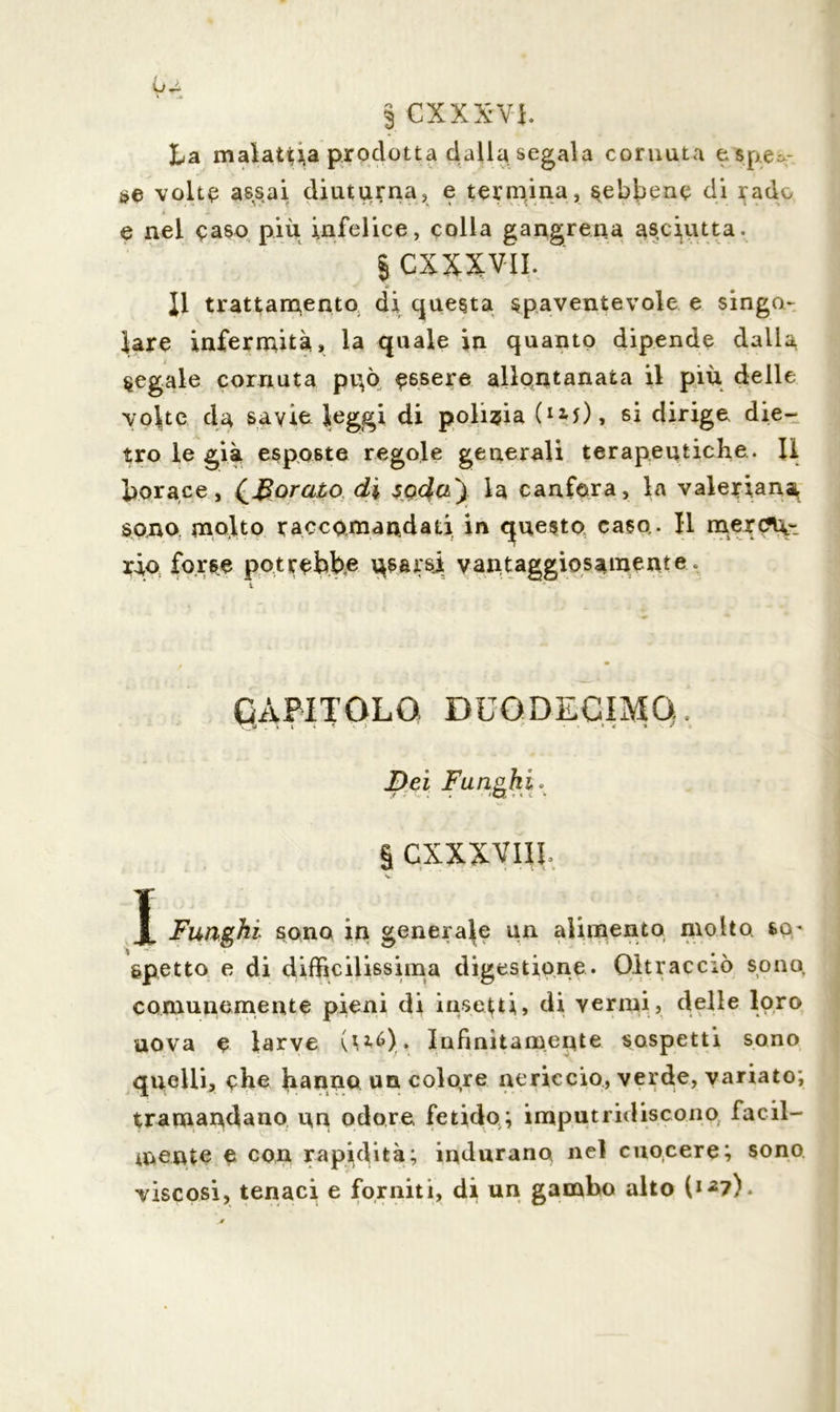 § CXXXV-i. La malattia prodotta dalla segala cornuta e spen- se volte assai diuturna, e termina, sebbene di rado • A e nel caso più infelice, colla gangrena asciutta. § CXXXVII. 11 trattamento di questa spaventevole e singo- lare infermità, la quale in quanto dipende dalla segale cornuta pgò essere allontanata il più delle volte da savio leggi di polizia (I2-f), si dirige die- tro le già esposte regole generali terapeutiche. li borace, {Borato di soda') la canfora, la valeriana sono molto raccomandati in questo caso,. Il mercu- rio forse potrebbe osarsi vantaggiosamente . CAPITOLO DUODECIMO. Dei Funghi* i § CXXXVIJJ. Funghi sono in generale un alimento molto sop spetto e di difficilissima digestione. Oltracciò sono comunemente pieni di insetti, di vermi, delle loro uova e larve (1*6). Infinitamente sospetti sono quelli, che hanno un colore nericcio, verde, variato; tramandano un odore fetido; imputridiscono facil- mente e con rapidità; indurano nel cuocere; sono viscosi, tenaci e forniti, di un gambo alto l1*?).
