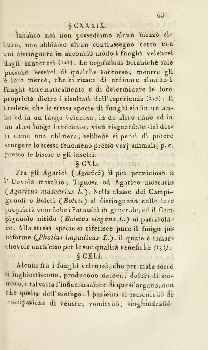 Intanto hoi non possediamo alcun mezzo si- curo, non abbiamo alcun contrassegno certo coti cui distinguere in acconciò modo i funghì velenosi dagli innocenti Le cognizióni botaniche sóle possono esserci di qualche soccorso, mentre gli è loro mercè, che ci riesce di ordinare almeno i ' * V » funghi sistematicamente e di determinare le loro proprietà dietro i risultati dell’esperienza (ll9). Il l. * credere, che là stessa specie di funghi sia in un an- no ed in un luogo velenosa, iti un altro anno ed in un altro luogo innocènte, vieri riguardato dai dot- ti come una chimera, sebbene si pensi di potere scorgere lo stesso fenomeno presso varj animali, p. e. presso le biscie e gli insetti. § CXL. s/. Fra gli Agarici ( Agarici) il piu pernicioso è 1* Uovolo maschio ; Tignosa od Agarico moscario (Agaricui muscarius A.). Nella classe dei Campi- gnuoli o Boleti (Boleti') si distinguono colle laro proprietà venefiche i Pai assiti ih generale, cd il Cani- pignuolo nitido (Boletus elegans X.) in particolà- re. Alla stessa specie si riferisce pure il fungo pe- niforme (.Phallus impudicus X). il quale è rimar- chevole anch’esso per le Sue qualità venefiche fi $ i) . § CXLL Alcuni fra i funghi velenosi, che per mala sorte h inghiottiscono, producono nausea, dolori di sto- maco, e talvolta l’infiammazioué di quest’organo, il dii fhe quella dell’esofago. ì pazienti Sì la menta nei di ustipaaione di ventre; vomitano; Cinghio/.zaiiò