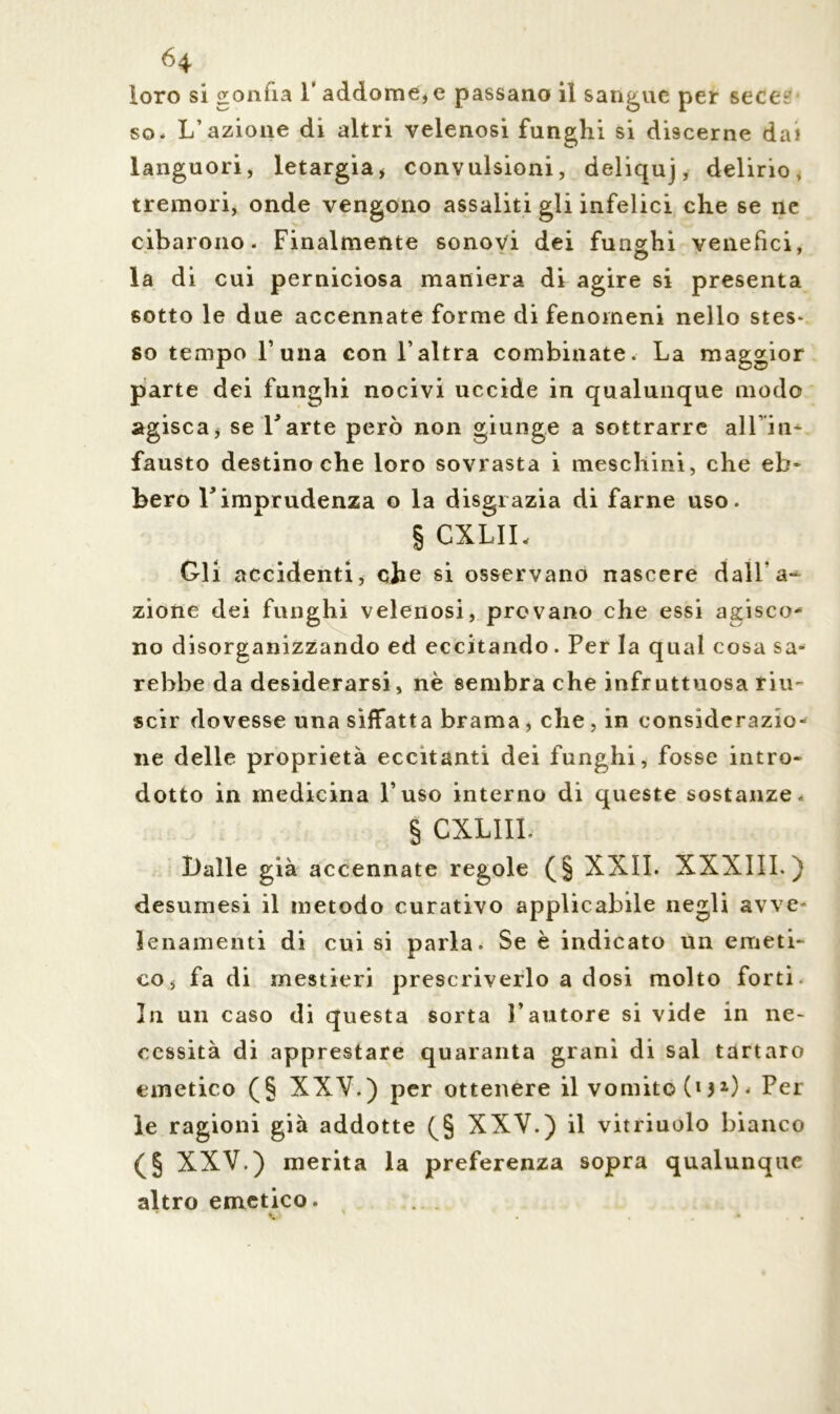 H loro si gonfia 1* addome* e passano il sangue per sece? so. L’azione di altri velenosi funghi si discerne dai languori, letargia* convulsioni, deliquj, delirio, tremori, onde vengono assaliti gli infelici che se ne cibarono. Finalmente sonovi dei funghi venefici, la di cui perniciosa maniera di agire si presenta ßotto le due accennate forme di fenomeni nello stes- so tempo l’una con l’altra combinate. La maggior parte dei funghi nocivi uccide in qualunque modo agisca* se l'arte però non giunge a sottrarre all iti- fausto destino che loro sovrasta i meschini, che eh* bero l'imprudenza o la disgrazia di farne uso. § CXLII, Gli accidenti, cbe si osservano nascere dalla** zione dei funghi velenosi, provano che essi agisco- no disorganizzando ed eccitando. Per la qual cosa sa- rebbe da desiderarsi, nè sembra che infruttuosa riu- scir dovesse una siffatta brama * che , in considerazio- ne delle proprietà eccitanti dei funghi, fosse intro- dotto in medicina l’uso interno di queste sostanze. § CXLIII. l)alle già accennate regole (§ XXII. XXXIII. ) desumesi il metodo curativo applicabile negli avve- lenamenti di cui si parla. Se è indicato un emeti- co* fa di mestieri prescriverlo a dosi molto forti. In un caso di questa sorta l’autore si vide in ne- cessità di apprestare quaranta grani di sai tartaro emetico (§ XXV.) per ottenere il vomito (i32) • Per le ragioni già addotte (§ XXV.) il vitriuolo bianco (§ XXV.) merita la preferenza sopra qualunque altro emetico.