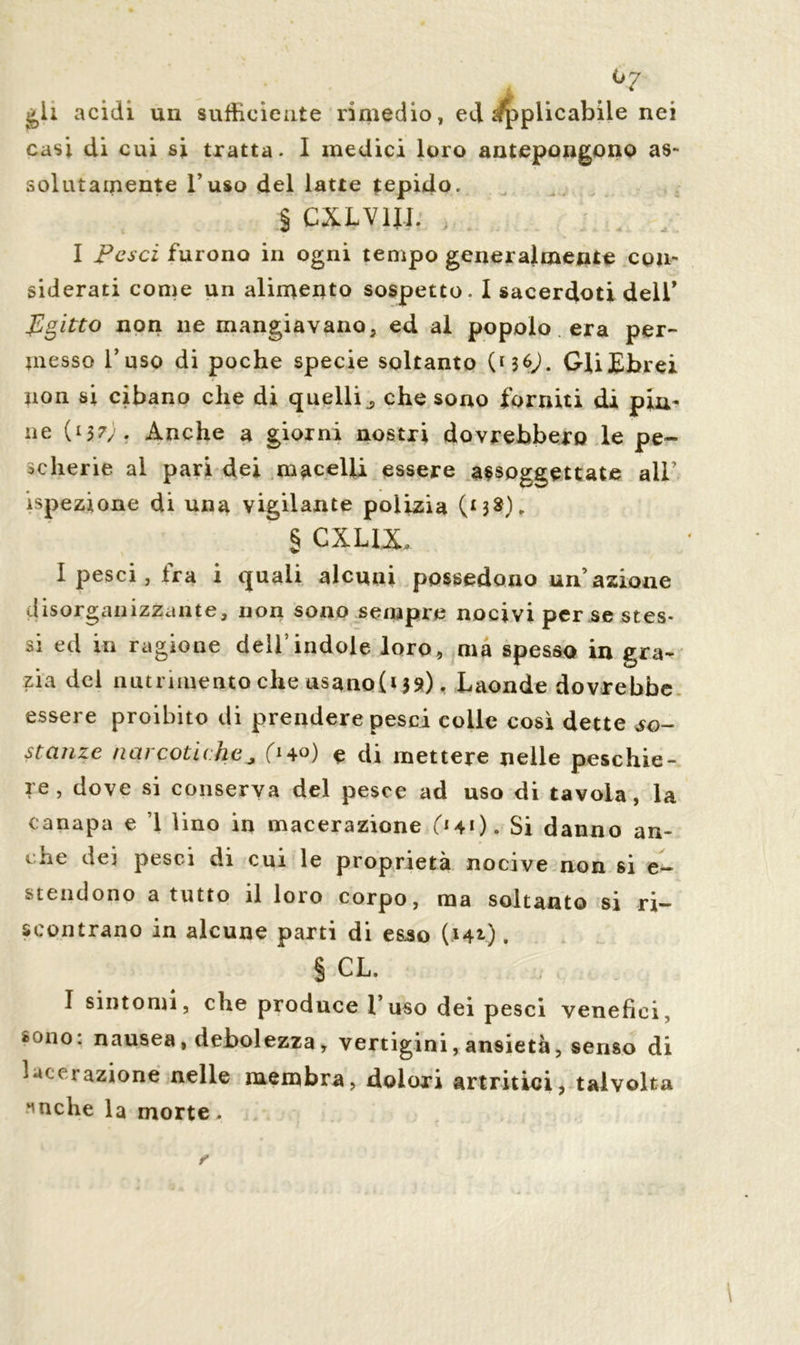 °7 gli acidi un sufficiente rimedio, ed ^plicabile nei casi di cui si tratta. I medici loro antepongono as- solutamente l’uso del latte tepido. § CXLV1I1. I pesci furono in ogni tempo generalmente con- siderati come un alimento sospetto. I sacerdoti dell* Egitto non ne mangiavano, ed al popolo era per- messo l’uso di poche specie soltanto ( M 6J. Gli Ebrei non si cibano che di quelliche sono forniti di pin- ne (137). Anche a giorni nostri dovrebbero le pe- scherie al pari dei macelli essere assoggettate all’ ispezione di una vigilante polizia (MS). § CXLUL I pesci, fra i quali alcuni possedono un’azione disorganizzante, non sono sempre nocivi per se stes- si ed in ragione dell’indole loro, ma spesso in gra- zia del nutrimento che usano(i 39). Laonde dovrebbe essere proibito di prendere pesci colle così dette so- stanze narcotiche* e di mettere nelle peschie- re , dove si conserva del pesce ad uso di tavola, la canapa e 1 lino in macerazione (*41). Si danno an- che dei pesci di cui le proprietà nocive non si e— stendono a tutto il loro corpo, ma soltanto si ri- scontrano in alcune parti di es.so (142.). § CL. I sintomi, che produce l’uso dei pesci venefici, sono: nausea, debolezza, vertigini, ansietà, senso di lacerazione nelle membra, dolori artritici, talvolta Mache la morte.