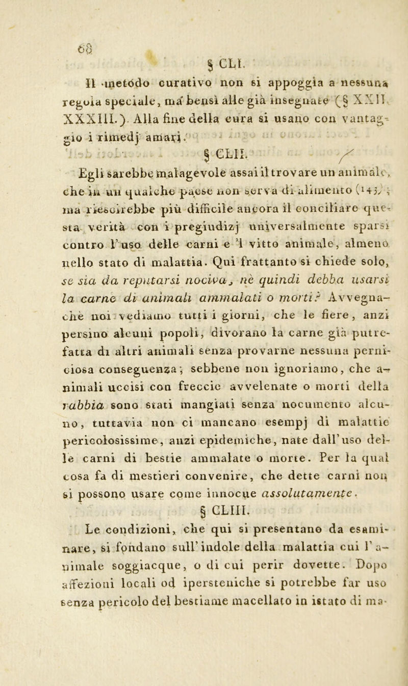 S CLL li -metodo curativo non si appoggia a nessuna regola speciale, ma bensì alle già insegnate (§ XXII XXXIIL) Alla fine della cura si usano con vantag- gio i rimedj amari. § CLII. y* Egli sarebbe malagevole assai il trovare un animale, che in un gualche paese non serva eli alimento (145/ -, ina rieseirebbe più difficile ancora il conciliare que- sta verità con i pregiudizj universalmente sparsi contro l’uso delle carni e ’l vitto animale, almeno nello stato di malattia. Qui frattanto si chiede solo, se sia da reputarsi nociva j nè quindi debba usarsi la carne di animali ammalati o morti? Avvegna- ché noi vediamo tutti! giorni, che le fiere, anzi persino alcuni popoli, divorano la carne già putre- fatta di altri animali senza provarne nessuna perni- ciosa conseguenza; sebbene non ignoriamo, che a- niniali uccisi con freccio avvelenate o morti delia rabbia sono stati mangiati senza nocumento alcu- no, tuttavia non ci mancano esempj di malattie pericolosissime, anzi epidemiche, nate dall’uso del- le carni di bestie ammalate o morte. Per la qual cosa fa di mestieri convenire, che dette carni non si possono usare come innocue assolutamente. § GLIII. Le condizioni, che qui si presentano da esami- nare, si fondano sull’indole della malattia cui l’a- nimale soggiacque, o di cui perir dovette. Dopo affezioni locali od ipersteniche si potrebbe far uso senza pericolo del bestiame macellato in istato di ma-