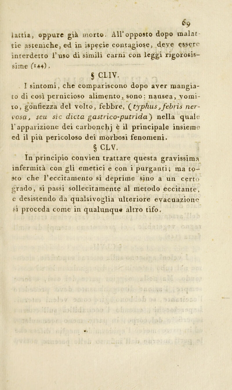 iattia, oppure già ir,orto. All9opposto dopo malat- tie asteniche, ed in ispecie contagiose, deye essere interdetto l’uso di simili carni con leggi rigorosis- sime f*44) , § CLIV. I sintomi, che compariscono dopo aver mangia- to di così pernicioso alimento, sono; nausea, vomi- to, gonfiezza del volto, febbre, (typhus^febris ner- vosa j $eu sic dieta gastrico-putrida') nella quale r apparizione dei carbonchj è il principale insieme ed il più pericoloso dei morbosi fenomeni. § CLV. In principio convien trattare questa gravissima infermità con gli emetici e con i purganti; ma to- sto che l’eccitamento si deprime sino a un certo grado, si passi sollecitamente al metodo eccitante, e desistendo da qualsivoglia ulteriore evacuazione si proceda come in qualunque altro tifo.