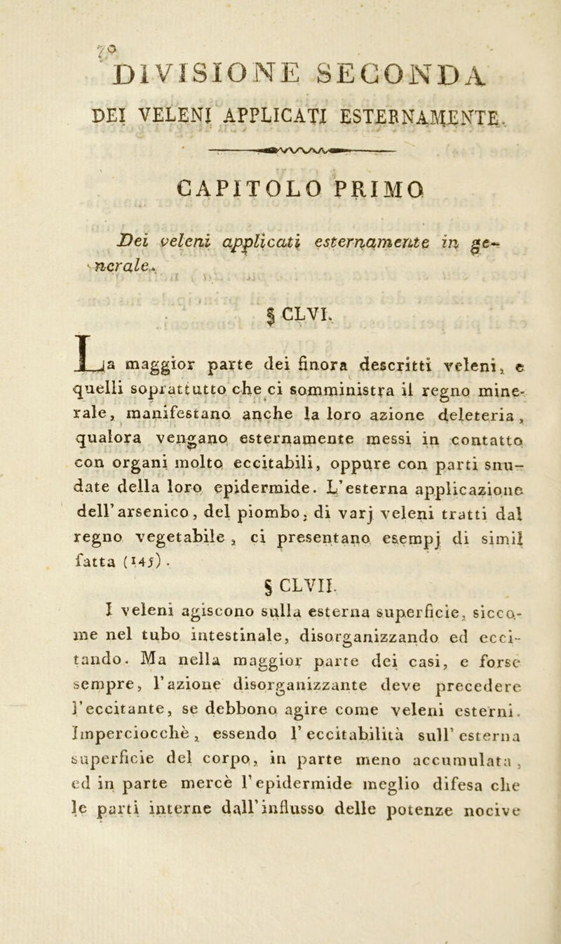 'DIVISIONE SECONDA DEI VELENI APPLICATI ESTERNAMENTE, r •-*/,; V - . . * / \ - J * . ■nfl» VX/NA/V — — ■ CAPITOLO PRIMO Dei veleni applicati esternamente in ge~ onerale* • ? . ' ■. ■ ■ • J • $ CLVI. T ja maggior parte dei finora descritti veleni * e quelli soprattutto che ci somministra il regno mine- rale, manifestano anche la loro azione deleteria, qualora vengano esternamente messi in contatto con organi molto eccitabili, oppure con parti snu- date della loro epidermide. L’esterna applicazione dell’arsenico, del piombo, di varj veleni tratti dal regno vegetabile , ci presentano esempj di simil fatta ( w). S CLVII, I veleni agiscono sulla esterna superfìcie, sicco- me nel tubo intestinale, disorganizzando ed ecci~ tando. Ma nella maggior parte dei casi, e forse sempre, l’azione disorganizzante deve precedere l’eccitante, se debbono agire come veleni esterni, imperciocché, essendo l’eccitabilità sull’esterna superficie del corpo, in parte meno accumulata , ed in parte mercè l’epidermide meglio difesa che le parti interne dall’influsso delle potenze nocive