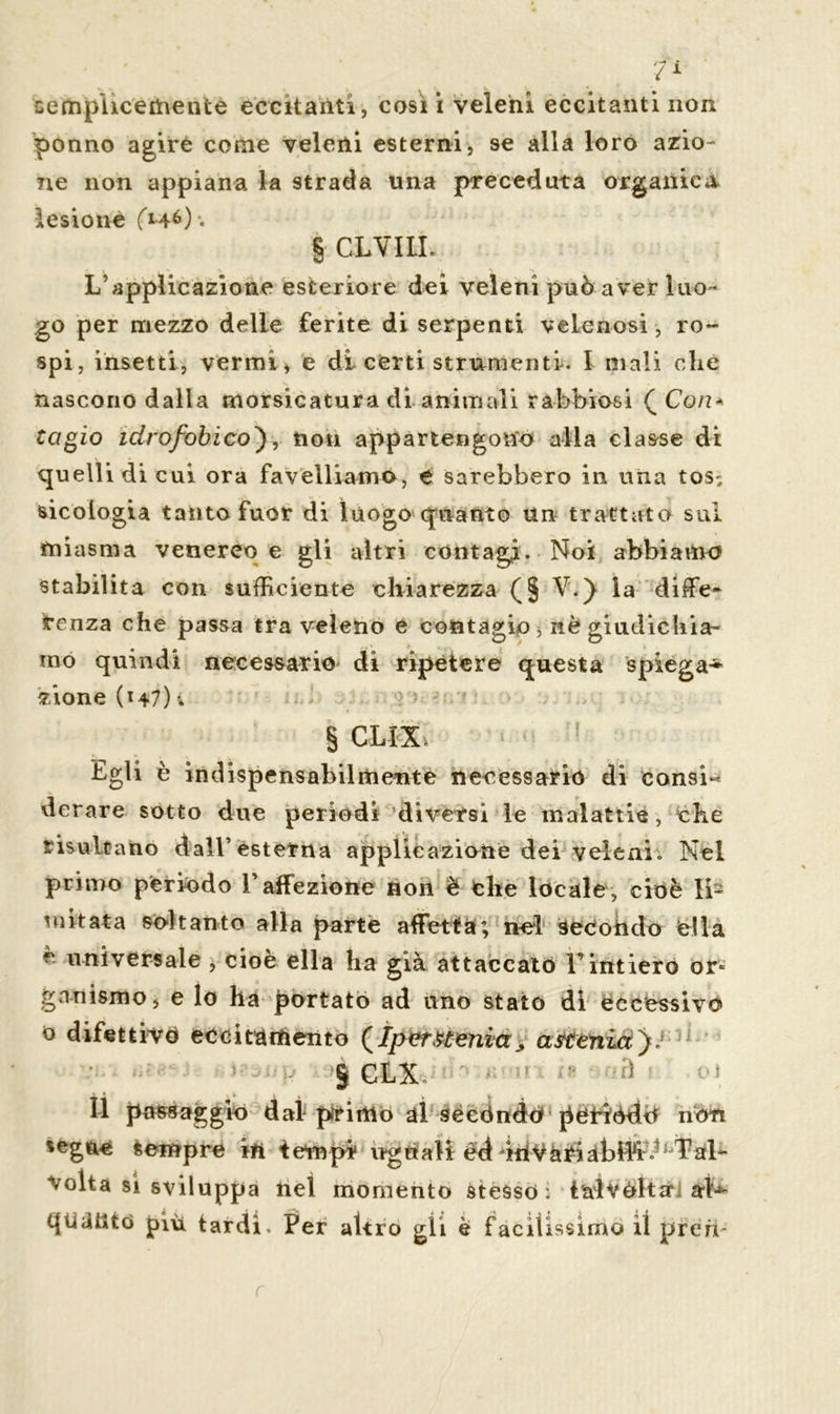 semplìcementè eccitanti, cosi i veleni eccitanti non ponno agire come veleni esterni, se alla loro azio- ne non appiana la strada una preceduta organica lesione (à-46)-. § CLVILI. L’applicazione esteriore dei veleni può aver luo- go per mezzo delie ferite di serpenti velenosi , ro- spi, insetti, vermi, e di certi strumenti. I mali die nascono dalla morsicatura di animali rabbiosi ( Con- tacio idrofobico}, non appartengono alla classe di quelli di cui ora favelliamo, e sarebbero in una tos^ micologia tanto fuor di luogo quanto Un trattato sul miasma venereo e gli altri contagi. Noi abbiamo stabilita con sufficiente chiarezza (§ V.) la diffie- tenza che passa tra veleno e contagio, nè giudichia- mo quindi necessario di ripetere questa spiega* zione (147) i § CLIX Egli è indispensabilmente necessario di consi« derare sotto due periodi diversi le malattie, che risultano dall’esterna applicazione dei veleni. Nel primo periodo l’affezione non è che locale, cioè li- mitata soltanto alla parte affetta; nel secondo dia è universale $ cioè ella ha già attaccato l’intiero or* gnnismo, e lo ha portato ad uno stato dì eccessiva o difettivo eccitamento (Iperstenia* astenia}J • - 9CLX ' - ß « Il passaggio dal primo al secóndo pètròdri non segue sempre in tempi1 wgtfaH *kiVà^abW^ ÌPal^ volta si sviluppa nel momento stesso: tiaìvèltOi al-*- quante» piu tardi. Per altro gii è facilissimo iì preri-