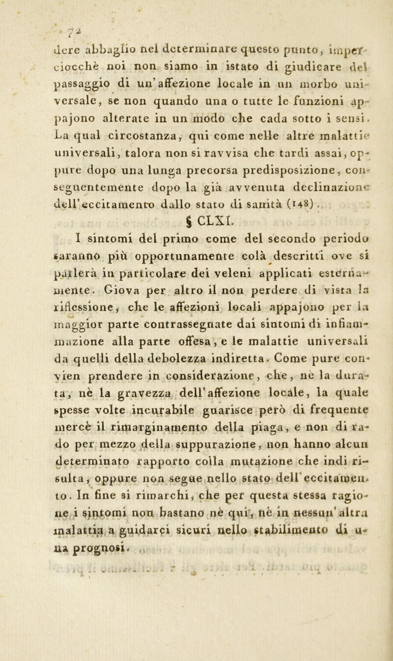 dere abbaglio nel determinare questo punto * hnpet ciacche noi non siamo in istato di giudicare del passaggio di un’affezione locale in un morbo uni * versale, se non quando una o tutte le funzioni ap pajono alterate in un modo che cada sotto i sensi. La qual circostanza, qui come nelle altre malattia universali, talora non si ravvisa che tardi assai, op- pure dopo una lunga precorsa predisposizione, con seguentemente dopo la già avvenuta decimazione dell’eccitamento dallo stato di sanità (148), % CLXL I sintomi del primo come del secondo periodo saranno piu opportunamente colà descritti ove si parlerà in particolare dei veleni applicati esterna - mente. Giova per altro il non perdere di vista la riflessione, che le affezioni locali appajono per la maggior parte contrassegnate dai sintomi di infiam- mazione alla parte offesa, e le malattie universali da quelli della debolezza indiretta. Come pure con* vien prendere in considerazione, che, nè la dura- ta, nè la gravezza dell’affezione locale, la quale spesse volte incurabile guarisce però di frequente mercè il ritiaarginamento della piaga, e non di ra- do per mezzo della suppurazione, non hanno alcun determinato rapporto colla mutazione che indi ri- sulta, oppure non segue nello stato dell’eccitamen- to. In fine si rimarchi, che per questa stessa ragio- ne i sintomi non bastano nè qui, nè in nessun altra malattia a guidarci sicuri nello stabilimento di li- na prognosi. ,
