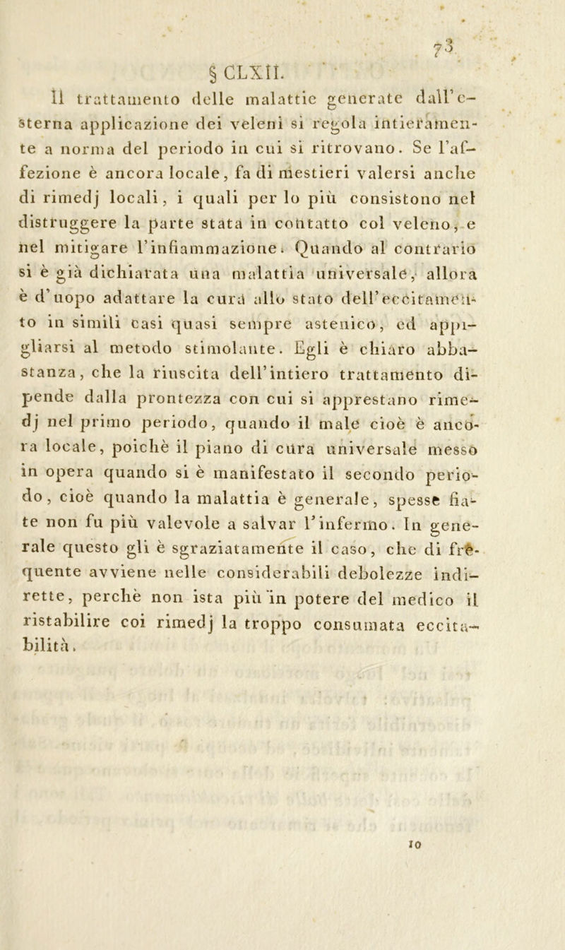§ CLXU. il trattamento delle malattie generate dall’e- sterna applicazione dei veleni si regola intieramen- te a norma del periodo in cui si ritrovano. Se l’af- fezione è ancora locale, fa di mestieri valersi anche di rimedj locali, i quali per lo più consistono net distruggere la parte stata in contatto col veleno, e nel mitigare l’infiammazione » Quando al contrario si è già dichiarata una malattia universale, allora è d’uopo adattare la cura allo stato dell’eccitamen- to in simili casi quasi sempre astenico, ed appi- gliarsi al metodo stimolante. Egli è chiaro abba- stanza, che la riuscita dell’intiero trattamento di- pende dalla prontezza con cui si apprestano rime- dj nel primo periodo, quando il male cioè è anco- ra locale, poiché il piano di cura universale messo in opera quando si è manifestato il secondo perio- do , cioè quando la malattia è generale, spesse fia- te non fu più valevole a salvar l’infermo. In gene- rale questo gli è sgraziatamente il caso, clic di fre- quente avviene nelle considerabili debolezze indi- rette, perchè non ista più in potere del medico il. ristabilire coi rimedj la troppo consumata eccita- bilità. IO