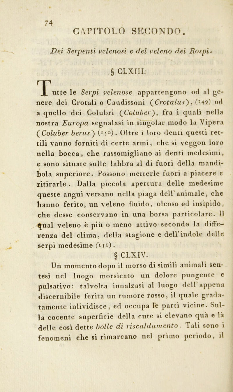 CAPITOLO SECONDO. Dei Serpenti velenosi e del veleno dei Rospi * § CLXIII. rri X utte le Serpi velenose appartengono od al ge- nere dei Crotali o Caudissoni (Crotalus'), fM9) od a quello dei Colubri (Co/wòer), fra i quali nella nostra Europa segnalasi in singoiar modo la Vipera QColuber berus) (15°). Oltre i loro denti questi ret- tili vanno forniti di certe armi, che si veggon loro nella bocca, che rassomigliano ai denti medesimi, e sono situate sulle labbra al di fuori della mandi- bola superiore. Possono metterle fuori a piacere e ritirarle . Dalla piccola apertura delle medesime queste angui versano nella piaga dell’animale, che hanno ferito, un veleno fluido, oleoso ed insipido, che desse conservano in una borsa particolare. 11 qual veleno è più o meno attivo secondo la diffe- renza del clima, della stagione e dell’indole delle serpi medesime f1?1)* § CLXIV. Un momento dopo il morso di simili animali sen- tesi nel luogo morsicato un dolore pungente e pulsativoì talvolta innalzasi al luogo deli’appena discernibile ferita un tumore rosso, il quale grada- tamente inlividisce, ed occupa le parti vicine. Sul- la cocente superficie della cute si elevano qua e là delle così dette bolle di riscaldamento. Tali sono i fenomeni che si rimarcano nel pi uno peiiodo, il