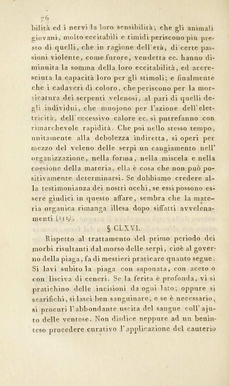 r6 lolita ed i nervi la loro sensibilità; che gli animali giovani, molto eccitabili e timidi periscono più pre- sto di quelli, che in ragione dell età, di certe pas- sioni violente, come furore, vendetta ec. hanno di- minuita la somma della loro eccitabilità, ed accre- sciuta la capacità loro per gli stimoli; e finalmente che i cadaveri di coloro, che periscono per la mor- sicatura dei serpenti velenosi, al pari di quelli de- gli individui, che muojono per Fazione dell’elet- tricità, dell’eccessivo calore ec, si putrefanno con rimarchevole rapidità. Che poi nello stesso tempo, unitamente alla debolezza indiretta, si operi per mezzo del veleno delle serpi un cangiamento nell’ organizzazione, nella forma, nella miscela e nella coesione della materia, ella è cosa che non può po- sitivamente determinarsi. Se dobbiamo credere al- la testimonianza dei nostri occhi, se essi possono es- sere giudici in questo affare, sembra che la mate- ria organica rimanga illesa dopo siffatti avvelena- menti (m • § CLXVL Rispetto al trattamento del primo periodo dei morbi risultanti dal morso delle serpi, cioè al gover- no della piaga, fa di mestieri praticare quanto segue . Si lavi subitola piaga con saponata, con aceto o con lisciva di ceneri. Se la ferita è profonda, vi si pratichino delle incisioni da ogni lato; oppure si scarifichi, si lasci ben sanguinare, e se è necessario, si procuri Fabbondante uscita del sangue coll’ aju- to delle ventose. Non disdice neppure ad un benin- teso procedere curativo F applicazione del cauterio