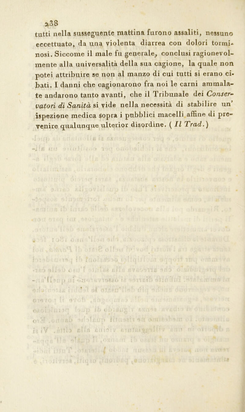 3*38 tatti nella susseguente mattina furono assaliti, nessuno eccettuato, da una violenta diarrea con dolori tornii^ nosi. Siccome il male fu generale^ conclusi ragionevol- mente alla universalità della sua cagione, la quale non potei attribuire se non al manzo di cui tutti si erano ci- bati. I danni che cagionarono fra noi le carni ammala- te andarono tanto avanti, che il Tribunale dei Conser- vatori di Sanità si vide nella necessità di stabilire un5 ispezione medica sopra i pubblici macelli affine di pre- venire qualunque ulterior disordine. ( Il Trad.) ' ) i < • \ \ i. ì . ’f; f' I