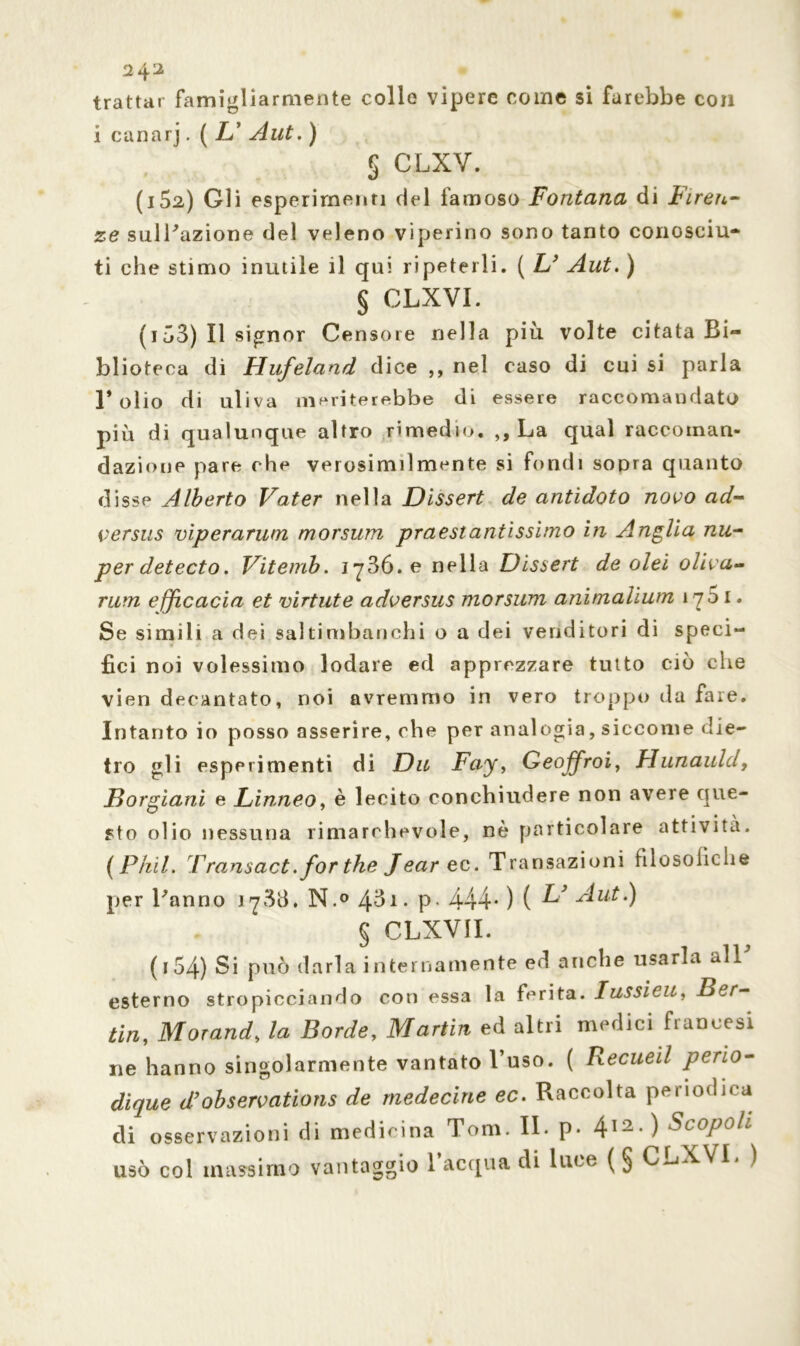 trattar famigliarmente colle vipere come si farebbe con i canari. ( L’ Aut. ) 5 CLXV. (i52) Gli esperimenti del famoso Fontana di Firen- ze sull'azione del veleno viperino sono tanto conosciu- ti che stimo inutile il qui ripeterli. ( L' Aut. ) § CLXVI. (i Ö3) Il signor Censore nella più volte citata Bi- blioteca di Hufeland dice ,, nel caso di cui si parla l’olio di uliva meriterebbe di essere raccomandato più di qualunque altro rimedio. ,, La qual raccoman- dazione pare che verosimilmente si fondi sopra quanto disse Alberto Vater nella Dissert de antidoto novo ad- versus viperarum morsura praestantissimo in Anglia nu- per detecto. Viternb. lySó.e nella Dissert de olei oliva- rum efficacia et virtute adversus morsum animalium 170 1. Se simili a dei saltimbanchi o a dei venditori di speci- fici noi volessimo lodare ed apprezzare tutto ciò che vien decantato, noi avremmo in vero troppo da fare. Intanto io posso asserire, che per analogia, siccome die- tro gli esperimenti di Du Fay, Geojfroi, Hunauld, Borgiani e Linneo, è lecito conchiudere non avere que- sto olio nessuna rimarchevole, nè particolare attività. (Piiil. Transact. for thè Jearec. Transazioni filosofiche per l'anno 1733. N.° 431. p. 444* ) ( ^ § CLXVII. ( 154) Si può darla internamente ed anche usarla all esterno stropicciando con essa la ferita. lussimi, Ber- Un, Morand, la Borde, Martin ed altri medici francesi ne hanno singolarmente vantato l’uso. ( Recueil perio- di que d’observations de rnedecine ec. Raccolta periodica di osservazioni di medicina Tom. II. p* 412-) Scopoh usò col massimo vantaggio l’acqua di luce (§ CLXVI. )