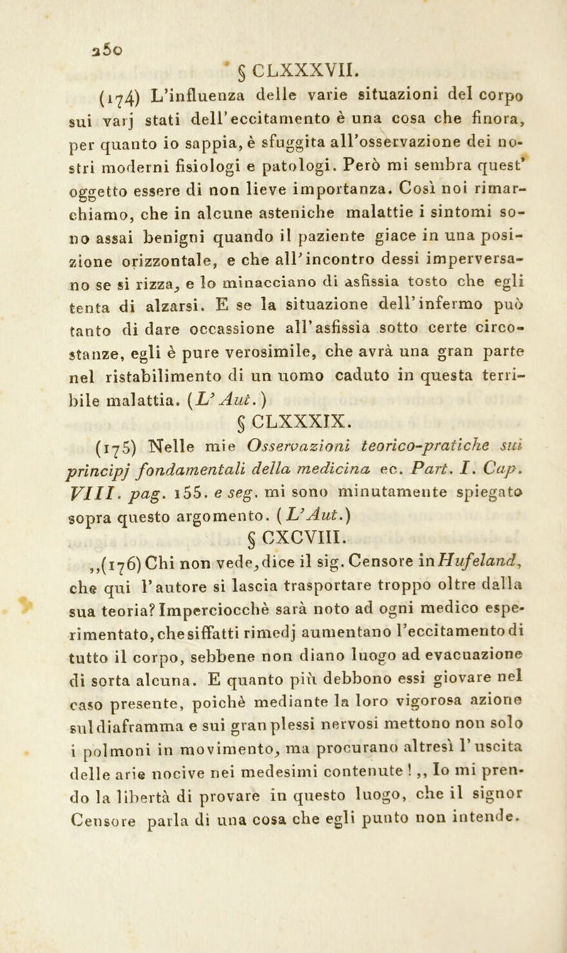 a5o # § CLXXXVII. (1?4) L’influenza delle varie situazioni del corpo sui vai j stati dell’eccitamento è una cosa che finora, per quanto io sappia, è sfuggita all’osservazione dei no- stri moderni fisiologi e patologi. Però mi sembra quest* oggetto essere di non lieve importanza. Così noi rimar- chiamo, che in alcune asteniche malattie i sintomi so- no assai benigni quando il paziente giace in una posi- zione orizzontale, e che all’incontro dessi imperversa- no se si rizza, e lo minacciano di asfissia tosto che egli tenta di alzarsi. E se la situazione dell’infermo può tanto di dare occassione all’asfissia sotto certe circo- stanze, egli è pure verosimile, che avrà una gran parte nel ristabilimento di un uomo caduto in questa terri- bile malattia. (L? Aui.) § CLXXXIX. (175) Nelle mie Osservazioni teorico-pratiche sui principj fondamentali della medicina ec. Part. I. Cap. vili. pag. i55. e seg. mi sono minutamente spiegato sopra questo argomento. (L’Àut.) § CXCVIII. ,,(176) Chi non vede, dice il sig. Censore in Hufeland, che qui l’autore si lascia trasportare troppo oltre dalla sua teoria? Imperciocché sarà noto ad ogni medico espe- rimentato, che siffatti rimedj aumentano l’eccitamento di tutto il corpo, sebbene non diano luogo ad evacuazione di sorta alcuna. E quanto pili debbono essi giovare nel caso presente, poiché mediante la loro vigorosa azione sul diaframma e sui gran plessi nervosi mettono non solo i polmoni in movimento, ma procurano altresì l’uscita delle arie nocive nei medesimi contenute ! ,, Io mi pren- do la libertà di provare in questo luogo, che il signor Censore parla di una cosa che egli punto non intende.