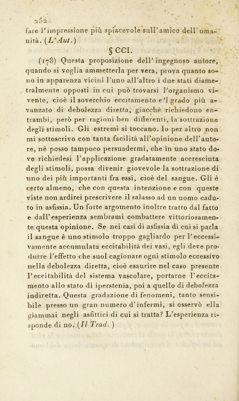 fare l'impressione piu spiacevole sull*amico dell’uma- nità. (L’Aut.) § CCI. (178) Questa proposizione dell'ingegnoso autore, quando si voglia ammetterla per vera, prova quanto so- no in apparenza vicini l’uno all’altro i due stati diame- tralmente opposti in cui può trovarsi l'organismo vi- vente, cioè il soverchio eccitamento e'1 grado più a- vanzato di debolezza diretta, giacché richiedono en- trambi, però per ragioni ben differenti, la sottrazione degli stimoli. Gli estremi si toccano. Io per altro non mi sottoscrivo con tanta facilità all’opinione dell’auto- re, nè posso tampoco persuadermi, che in uno stato do- ve richiedesi l’applicazione gradatamente accresciuta degli stimoli, possa divenir giovevole la sottrazione di uno dei più importanti fra essi, cioè del sangue. Gli è certo almeno, che con questa intenzione e con queste viste non ardirei prescrivere il salasso ad un uomo cadu- to in asfissia. Un forte argomento inoltre tratto dal fatto e dall’esperienza sembrami combattere vittoriosamen- te questa opinione. Se nei casi di asfissia di cui si parla il sangue è uno stimolo troppo gagliardo per l'eccessi- vamente accumulata eccitabilità dei vasi, egli deve pro- durre l’effetto che suol cagionare ogni stimolo eccessivo nella debolezza diretta, cioè esaurire nel caso presente l'eccitabilità del sistema vascolare, portarne l’eccita- mento allo stato di iperstenia, poi a quello di debolezza indiretta. Questa gradazione di fenomeni, tanto sensi- bile presso un gran numero d’infermi, si osservò ella giammai negli asfittici di cui si tratta? L’esperienza ri- sponde di no. (// Traci. )