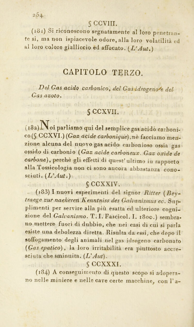 2Ó4 § CCVIII. (i8i) Si riconoscono segnatamente al loro penetran- te si, ma non ispiacevole odore, alla loro volatilità ed al loro colore gialliccio ed affocato. (L'Aut.) CAPITOLO TERZO. Del Gas acido carbonico, del Gas idrogenoye del Gas azoto. § CCXVIL ( lto)Noi parliamo qui del semplice gas acido carboni- co (§ CCXVI.) (Gaz acide carbonique) , nè facciamo men- zione alcuna del nuovo gas acido eaibonioso ossia <ras ossido di carbonio (Gaz acide carboneux. Gaz oxide de carbone), perchè gli effetti di quest*ultimo in rapporto alla Tossicologia non ci sono ancora abbastanza cono- sciuti . (L’Aut.) § CCXXIV. (j83) I nuovi esperimenti dei signor Ritter (Bey- traege zur naeheren Kenntniss des Galvanismus ec. Sup- plimenti per servire alla più esatta ed ulteriore co^ni- zione del Galvanismo. T. I. Pascicol. I. 1800.) sembra- no mettere fuori di dubbio, che nei casi di cui si parla esiste una debolezza diretta. Risulta da essi, che dopo il soffogamento degli animali nel gas idrogeno carbonato (Gas epatico), la loro irritabilità era piuttosto accre- sciuta che sminuita. (L'Aut). § CCXXXI. (184) À conseguimento di questo scopo si adopera- no nelle miniere e nelle cave certe macchine, con fa-