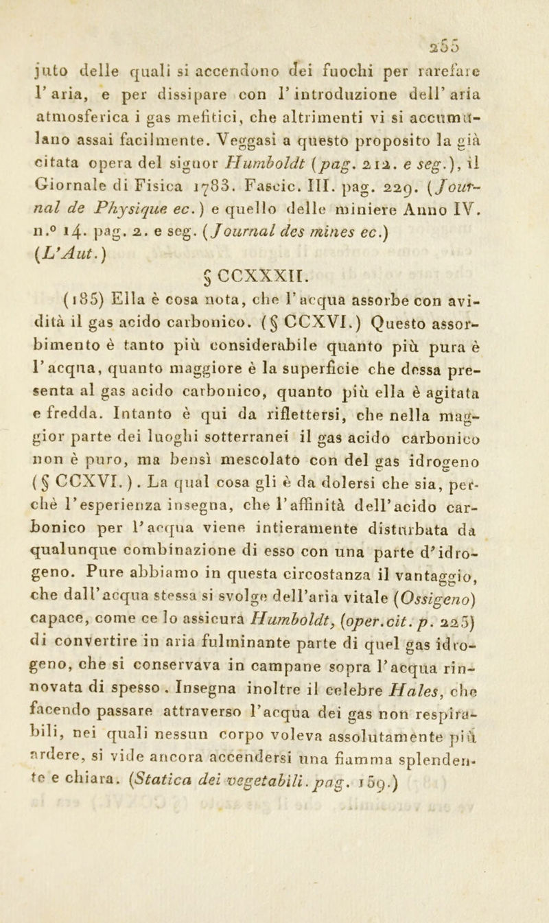 juto delle quali si accendono dei fuochi per rarefare l’aria, e per dissipare con l’introduzione dell’aria atmosferica i gas mefìtici, che altrimenti vi si accumu- lano assai facilmente. Veggasi a questo proposito la già citata opera del signor Humboldt (pag. 212. e seg.), ri Giornale di Fisica 1783. Fascio. III. pag. 229. ( Jour- nal de Physique ec.) e quello delle miniere Anno IV. n.° 14* Pag* 2. e seg. ( Journal des trìmes ec.) (L'Aut.) $ CCXXXII. ( 185) Ella è cosa nota, che l’acqua assorbe con avi- dità il gas acido carbonico. (§ CCXVI.) Questo assor- bimento è tanto più considerabile quanto più pura è l’acqua, quanto maggiore è la superficie che dessa pre- senta al gas acido carbonico, quanto più ella è agitata e fredda. Intanto è qui da riflettersi, che nella mag- gior parte dei luoghi sotterranei il gas acido carbonico non è puro, ma bensì mescolato con del sas idrogeno ( § CCXVI. ). La qual cosa gli è da dolersi che sia, per- chè l’esperienza insegna, che l’affinità delFacido car- bonico per l'acqua viene intieramente disturbata da qualunque combinazione di esso con una parte d'idro- geno. Pure abbiamo in questa circostanza il vantaggio che dall’acqua stessa si svolge dell’aria vitale (Ossigeno) capace, come ce lo assicura Humboldt, (oper.cit. p. 228) di convertire in aria fulminante parte di quel gas idro- geno, che si conservava in campane sopra l’acqua rin- novata di spesso , Insegna inoltre il celebre Haies, che facendo passare attraverso l’acqua dei gas non respira- bili, nei quali nessun corpo voleva assolutaménte più ardere, si vide ancora accendersi una fiamma splender!- te e chiara. (Statica dei vegetabili. pag. j5q.)