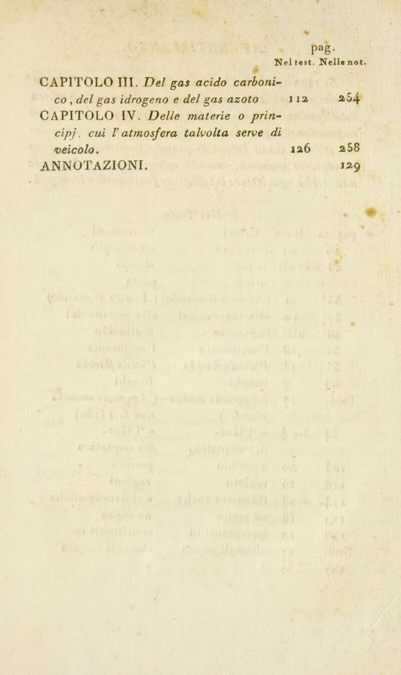 Pag- Nel test. Nellenot. CAPITOLO III. Del gas acido carboni- co , del gas idrogeno e del gas azoto J 12. CAPITOLO IV. Delle materie o prìn- cipi. cui V atmosfera talvolta serve di <veicolo. 126 ANNOTAZIONI. 254 a58 129