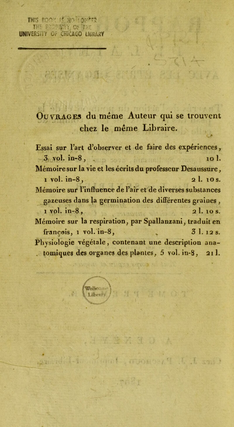 TH!3 rO'^ ' I? TF‘- T'.C^ r;<!; UNIVERÏ.iŸ O.- CKiCAtO LMUïil Ouvrages du même Auteur qui se trouvent chez le même Libraire. Essai sur Fart d’observer et de faire des expériences, 3, vol, in-8, . lo 1. Mémoire sur la vie et les écrits du professeur Desaussure, 1 vol. in-8 , 2 1. lO s. Mémoire sur l’influence de l’air et de diverses substances gazeuses dans la germination des differentes graines , 1 vol. in-8, 2 1. lo s. Mémoire sur la respiration, par Spallanzaui, traduit en français, i vol. in-8, ^ 3 1.12 s. Physiologie végétale, contenant une description ana- . tomiques des organes des plantes, 5 vol. in-8, 2i 1. (welic ■ \ T libr»?. ’