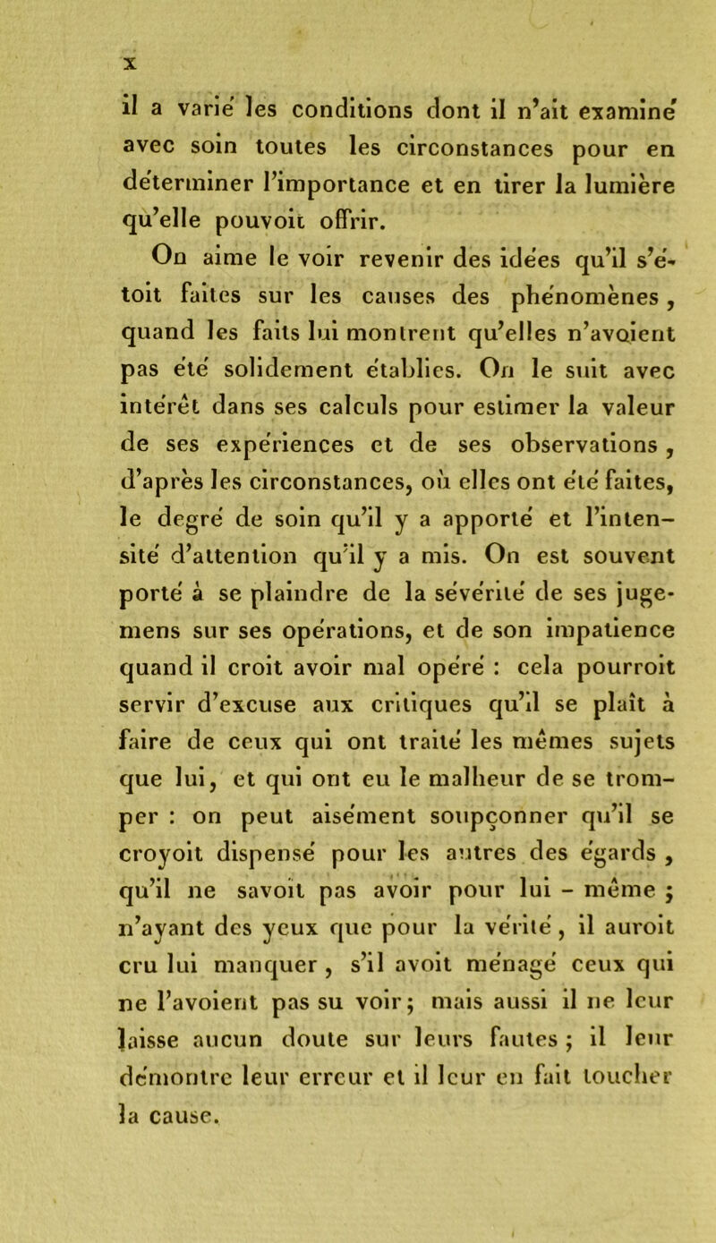 il a varie les conditions dont il n’ait examine avec soin toutes les circonstances pour en déterminer l’importance et en tirer la lumière qu’elle pouvoit offrir. On aime le voir revenir des idees qu’il s’e- toit faites sur les causes des phénomènes, quand les faits lui monlrent qu’elles n’avoient pas e'te' solidement établies. On le suit avec interet dans ses calculs pour estimer la valeur de ses expériences et de ses observations, d’après les circonstances, où elles ont été faites, le degré de soin qu’il y a apporté et l’inten- sité d’attention qu’il y a mis. On est souvent porté à se plaindre de la sévérité de ses juge* mens sur ses opérations, et de son impatience quand il croit avoir mal opéré : cela pourroit servir d’excuse aux critiques qu’il se plaît à faire de ceux qui ont traité les mêmes sujets que lui, et qui ont eu le malheur de se trom- per : on peut aisément soupçonner qu’il se croyolt dispensé pour les autres des égards , qu’il ne savoït pas avoir pour lui - même j n’ayant des yeux que pour la vérité, il auroit cru lui manquer , s’il avolt ménagé ceux qui ne l’avoient pas su voir; mais aussi il ne leur laisse aucun doute sur leurs fautes ; il leur démontre leur erreur et il leur en fait loucher la cause.