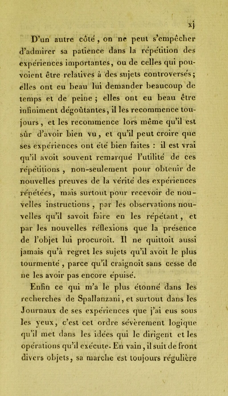 (l’admirer sa patience dans la repe'tiiion des expériences importantes, ou de celles qui pou- voienl être relatives à des sujets controverses; elles ont eu beau lui demander beaucoup de temps et de peine ; elles ont eu beau être infiniment dégoûtantes, il les recommence tou- jours , et les recommence lors même qu’il est sûr d’avoir bien vu, et qu’il peut croire que ses expériences ont été' bien faites : il est vrai qu’il avoit souvent remarqué l’utilité de ces répétitions , non-seulement pour obtenir de nouvelles preuves de la vérité des expériences répétées, mais surtout pour recevoir de nou- velles instructions , par les observations nou- velles qu’il savoit faire en les répétant, et par les nouvelles réflexions que la présence de l’objet lui procuroit. Il ne quittoit aussi jamais qu’à regret les sujets qu’il avoit le plus tourmenté , parce qu’il craignolt sans cesse de ne les avoir pas encore épuisé. Enfin ce qui m’a le plus étonné dans les recherches de Spallanzanl, et surtout dans les Journaux de ses expériences que j’ai eus sous les yeux, c’est cet ordre sévèrement logique qu’il met dans les idées qui le dirigent et les opérations qu’il exécute. En vain, il suit de front divers objets, sa marche est toujours régulière