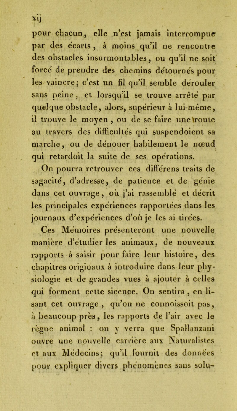 pour chacun, elle n’est Jamais interrompue par des écarts , à moins qu’il ne rencontre des obstacles insurmontables, ou qu’il ne soit force’ de prerrdre des chemins de’tournes pour les vaincre; c’est un fil qu’il semble dérouler sans peine, et lorsqu’il se trouve arrêté par quelque obstacle, alors, supérieur à lui-même, il trouve le moyen , ou de se faire unetroute au travers des difficultés qui suspendoient sa marche, ou de dénouer habilement le nœud qui retardoil la suite de ses opérations. On pourra retrouver ces différens traits de sagacité, d’adresse, de patience et de génie dans cet ouvrage, où j’ai rassemblé et décrit les principales expériences rapportées dans les journaux d’expériences d’où je les ai tirées. Ces Mémoires présenteront une nouvelle manière d’étudier les animaux, de nouveaux rapports à saisir pour faire leur histoire, des chapitres originaux à introduire dans leur phy- siologie et de grandes vues à ajouter à celles qui forment cette sicence. On sentira , en li- sant cet ouvrage, qu’on ne connolssoit pas, à beaucoup près, les rapports de l’air avec le règne animal : on y verra que Spallanzani ouvre une nouvelle carrière aux Naturalistes et aux Médecins; qu’il fournit des données pour expliquer divers pheuomènes sans solu-