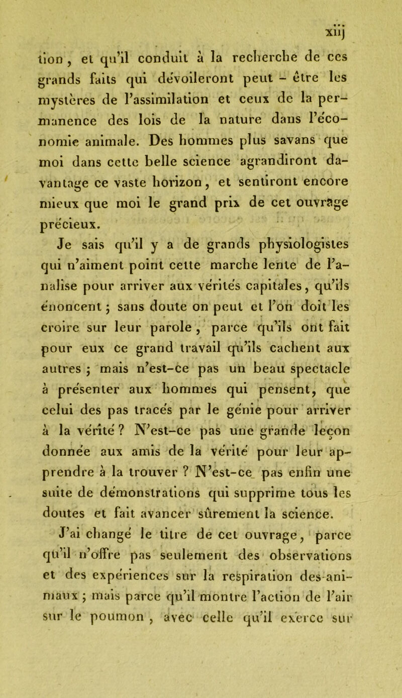 XllJ lion , et qu’il comlult à la reclierche de ces grands faits qui dévoileront peut - être les mystères de l’assimilation et ceux de la per- manence des lois de la nature dans l’eco- nomie animale. Des hommes plus savans que moi dans cette belle science agrandiront da- vantage ce vaste horizon, et sentiront encore mieux que mol le grand prix de cet ouvrage précieux. Je sais qu’il y a de grands physiologistes qui n’aiment point celte marche lente de l’a- nallse pour arriver aux vérités capitales, qu’ils énoncent ; sans doute on peut et l’on doit les croire sur leur parole , parce qu’ils ont fait pour eux ce grand travail qu’ils cachent aux autres ; mais n’est-ce pas un beau spectacle à présenter aux hommes qui pensent, que celui des pas tracés par le génie pour arriver à la vérité ? N’est-ce pas une grande leçon donnée aux amis de la vérité pour leur ap- prendre à la trouver ? N’est-ce pas enfin une suite de démonstrations qui supprime tous les doutes et fait avancer sûrement la science. J’ai changé le titre de cet ouvrage, parce qu’il n’offre pas seulement des observations et des expériences sur la respiration des ani- maux ; mais parce qu’il montre l’action de l’air sur le poumon , avec celle qu’il exerce sur