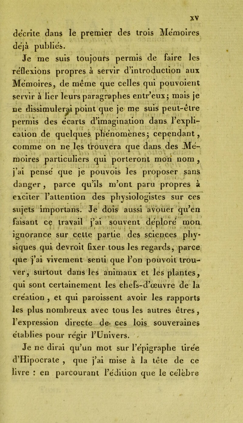 décrite dans le premier des trois Mémoires déjà publie's. Je me suis toujours permis de faire les reflexions propres à servir d’introduction aux Mémoires, de même que celles qui pouvoient servir à lier leurs paragraphes entr’euxj mais je ne dissimulerai point que je me suis peut-être permis des e'carls d’imagination dans l’expli- cation de quelques phénomènes; cependant, comme on ne les trouvera que dans des .Mé- moires particuliers qui porteront mon nom , j’ai pense' que je pouvois les proposer sans danger, parce qu’ils m’ont paru propres à exciter l’attention des physiologistes sur ces sujets importans. Je dois aussi avouer qu’en faisant cç travail j’ai souvent déplore' mon ignorance sur cette partie des sciences phy- siques qui devroit fixer tous les regards, parce que j’ai vivement senti que l’on pouvoit trou- ver, surtout dans les animaux et les plantes, qui sont certainement les chefs-d’œuvre de la création , et qui parolssent avoir les rapports les plus nombreux avec tous les autres êtres, l’expression directe de- ces lois souveraines établies pour régir l’Univers. - Je ne dirai qu’un mot sur l’épigraphe tirée d’Hipocrate , que j’ai mise à la tête de ce livre : en parcourant l’édition que le célèbre