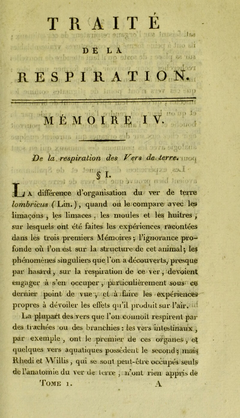 TRAITE DELA RESPIRATIO N. • ■ ) M É M 0 1 R B I V. ' I De la respiration des J^ers de<<terre* .\va\ T k A différence d’organisation du ver de terre lombricus ( Lim.) y quand on le compare avec les limaçons , les limaces . les moules et les huitres , sur lesquels ont été faites les expériences racontées dans les trois premiers Mémoires •, l’ignorance pro-* fonde où l’on est sur la sti-ucture de cet animal; les phénomènes singuliers que l’on a découverts, presque par hasard, sur la respiration de ce ver, dévoient engager à s’en occuper, parliculièrement souS' ce dernier point de vue , et à .taire les expériences propres à dévoiler les effets qu’il produit sur l’air. • ' La plupart des vers que l’on coniioît respirent par des trachées ou des branchies : les vers intestinaux , par exemple , ont le premier de ces organes, et quelques vers aquatiques poss<;dent le second ; mai*^ Rhedi et Willis , qui se sont peut-être occupés seuls de l’anatomie du ver de lerre , n’ont rien appris de