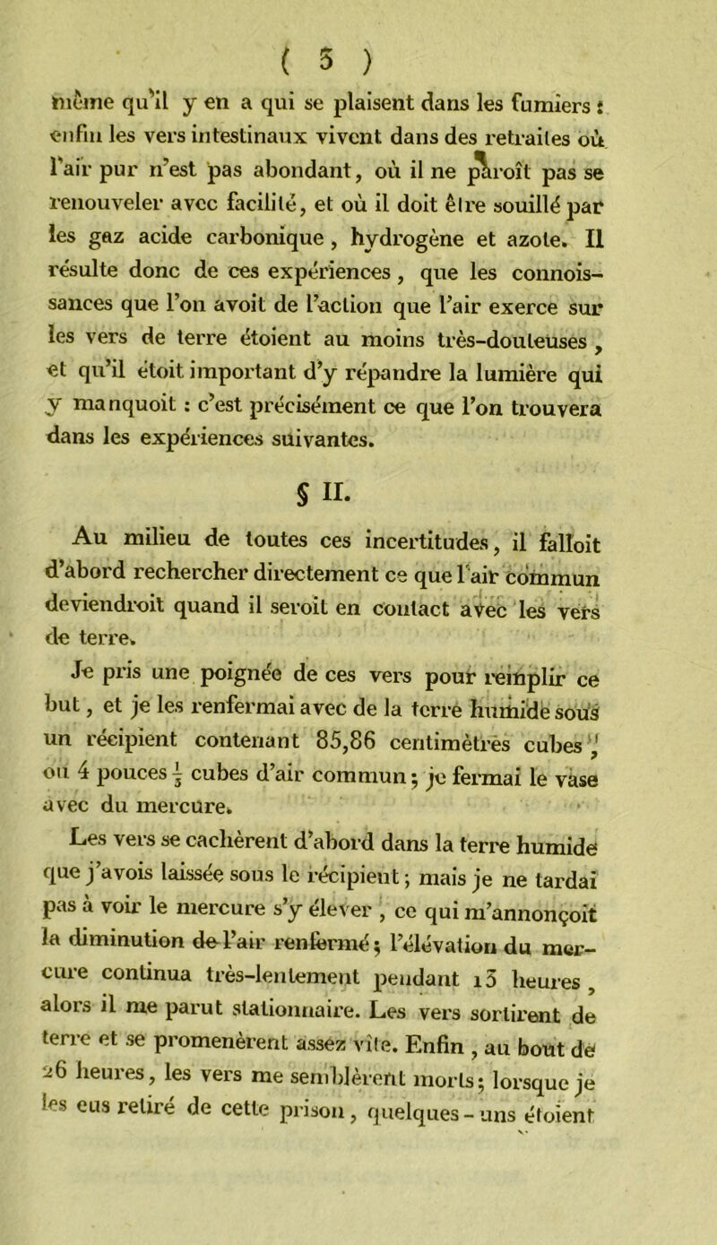 même qu'il y en a qui se plaisent dans les fumiers i enfin les vers intestinaux vivent dans des retraites où Tair pur n’est pas abondant, où il ne ^roît pas se renouveler avec facilité, et où il doit être souillé par les gaz acide carbonique, hydrogène et azote. Il résulte donc de ces expériences, que les connois- sances que l’on avoit de l’action que l’air exerce sur les vers de terre étoient au moins très-douleüses , et qu’il étoit important d’y répandre la lumière qui y manquoit : c’est précisément ce que l’on trouvera dans les expériences suivantes. S II. Au milieu de toutes ces incertitudes, il falloit d’abord rechercher directement ce que l'air commun deviendroit quand il seroit en contact avec les vers de terre. Je pris une poignée de ces vers pour reinplir ce but, et je les renfermai avec de la terré humidésotiâ un récipient contenant 85,86 centimètrès cubes',' ou 4 poucesI cubes d’air commun; je fermai le vase avec du mercure. Les vers se cachèrent d’abord dans la terre humide que j’avois laissée sous le récipient ; mais je ne tardai pas à voir le mercure s’y éle\ er , ce qui m’annonçoit la diminution de^l’air renfermé; l’élévation du mer- cure continua très-lentement pendant i5 heures , alors il me parut stationnaire. Les vers sortirent de terre et se promenèrent assez vile. Enfin , au bout dè heures, les vers me semldèrent morts; lorsque je les eus relire de cette prison, quelques-uns étoient