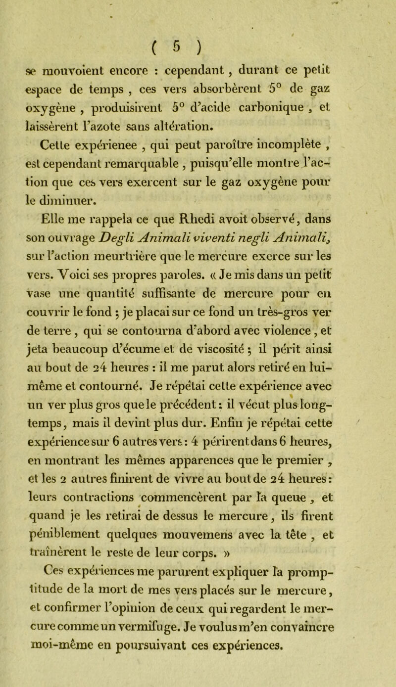 se raouvoient encore ; cependant, durant ce petit espace de temps , ces vers absorbèrent 5° de gaz oxygène , produisii’ent 5° d’acide carbonique j et laissèrent l’azote sans altération. Celle expérienee , qui peut pai’oîlre incomplète , est cependant remarquable , puisqu’elle montre l’ac- tion que ces vers exercent sur le gaz oxygène pour le diminuer. Elle me rappela ce que Rhedi avoit observé, dans son ouvrage Degli Animali viventi negli Aniviali, sur l’action meurtrière que le mercure exerce sur les vers. Voici ses propres paroles. « Je mis dans un petit vase une quantité suffisante de mercure pour eu couvrir le fond •, je plaçai sur ce fond un très-gros ver de terre , qui se contourna d’abord avec violence, et jeta beaucoup d’écume et de viscosité ; il périt ainsi au bout de 24 heures : il me parut alors retiré en lui- même et contourné. Je répétai cette expérience avec un ver plus gi’os que le précédent: il vécut plus long- temps, mais il devint plus dur. Enfin je répétai cette expérience sur 6 autres vers: 4 périrent dans 6 heures, en montrant les mêmes apparences que le premier , et les 2 autres finirent de vivre au bout de 24 heures: leurs contractions commencèrent par la queue , et quand je les retirai de dessus le mercure, ils firent péniblement quelques mouvemens avec la tête , et traînèrent le reste de leur corps. » Ces expéiiences me parurent expliquer îa promp- titude de la mort de mes vers placés sur le mercure, et confirmer l’opinion de ceux qui regardent le mer- cure comme un vermifuge. Je voulusm’en convaincre moi-même en poursuivant ces expériences.